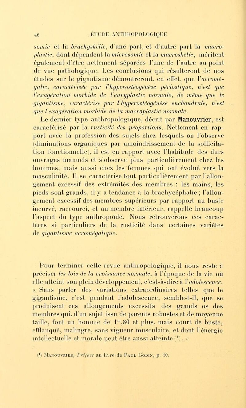 soinie et la bracliyskélie, d'une part, et d'autre part la //iacro- plastie, dont dépendent la microsomie et la niacroskélie, méritent également d'être nettement séparées l'une de l'autre au point de vue pathologique. Les conclusions qui résulteront de nos études sur le gigantisme démontreront, en effet, que Vacromé- galie, caractérisée par Vhyperostéogénèse périostique, nest que rexagération morbide de Veuryplastie normale^ de même que le gigantisme^ caractérisé par V hyperostéogénèse enchondrale, nest que r exagération morbide de la macroplastie normale. Le dernier type anthropologique, décrit par Manouvrier, est caractérisé par la rusticité des proportions. Nettement en rap- port avec la profession des sujets chez lesquels on l'observe (diminutions organiques par amoindrissement de la sollicita- tion fonctionnelle), il est en rapport avec l'habitude des durs ouvrages manuels et s'observe plus particulièrement chez les hommes, mais aussi chez les femmes qui ont évolué vers la masculinité. Il se caractérise tout particulièrement par l'allon- gement excessif des extrémités des membres : les mains, les pieds sont grands, il y a tendance à la brachycéphalie ; rallon- gement excessif des membres supérieurs par rapport au buste incurvé, raccourci, et au membre inférieur, rappelle beaucoup l'aspect du type anthropoïde. Nous retrouverons ces carac- tères si particuliers de la rusticité dans certaines variétés de gigantisme acromégalique. Pour terminer cette revue anthropologique, il nous reste à préciser les lois de la croissance normale, à l'époque de la vie où elle atteint son plein développement, c'est-à-dire à Y adolescence. « Sans parler des variations extraordinaires telles que le gigantisme, c'est pendant l'adolescence, semble-t-il, que se produisent ces allongements excessifs des grands os des membres qui, d'un sujet issu de parents robustes et de moyenne taille, font un homme de L,80 et plus, mais court de buste, efilanqué, malingre, sans vigueur musculaire, et dont l'énergie intellectuelle et morale peut être aussi atteinte ('). » (') Manouvrier, Préface au livre de Paul Godin, p. 10,