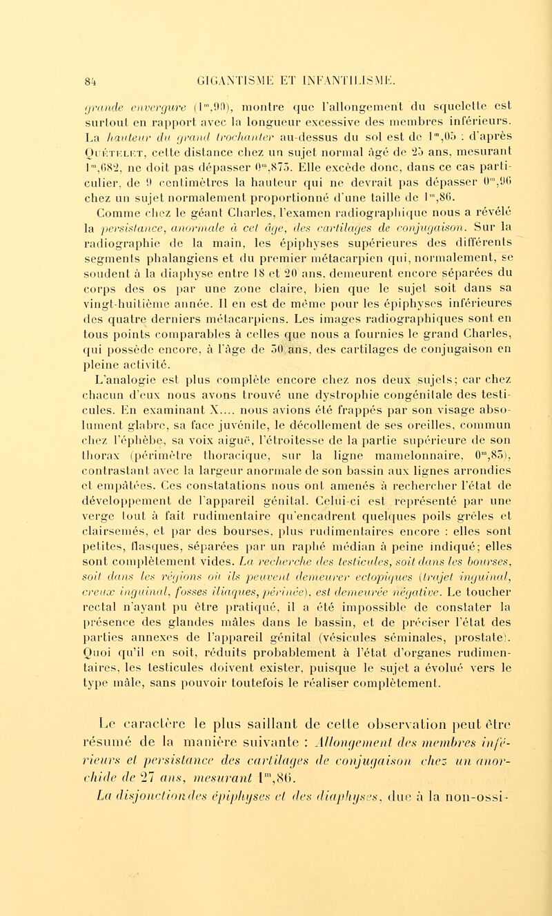 grande envergure (l',9f)), montre que rallongement du squelette est surtout en rapport avec la longueur excessive des membres inférieurs. La hauteur du grand Irochanter au-dessus du sol est de J,05 : d'après OuKTKLRT, cette distance chez un sujet normal âgé de 25 ans, mesurant I',G82, ne doit pas dépasser 0',87o. Elle excède donc, dans ce cas parti- culier, de 0 centimètres la hauteur qui ne devrait pas dépasser 0',yG chez un sujet normalement proportionné d'une taille de 1',8G. Comme chez le géant Charles, l'examen radiographique nous a révélé la persislance, anormale à cet âge, des cartilages de conjugaison. Sur la radiographie de la main, les épiphyses supérieures des différents segments phalangiens et du premier métacarpien qui, normalement, se soudent à la diaphyse entre 18 et 20 ans, demeurent encore séparées du corps des os par une zone claire, bien que le sujet soit dans sa vingt-huitième année. II en est de même pour les épiphyses inférieures des quatre derniers métacarpiens. Les images radiographiques sont en tous points comparables à celles que nous a fournies le grand Charles, qui possède encore, à l'âge de 50 ans, des cartilages de conjugaison en pleine activité. L'analogie est plus complète encore chez nos deux sujets; car chez chacun d'eux nous avons trouvé une dystrophie congénitale des testi- cules. En examinant X.... nous avions été frappés par son visage abso- lument glabre, sa face juvénile, le décollement de ses oreilles, commun chez l'éphèbe, sa voix aiguë, l'étroitesse de la partie supérieure de son thorax (périmètre thoracique, sur la ligne mamelonnaire, 0',85), contrastant avec la largeur anormale de son bassin aux lignes arrondies et empâtées. Ces constatations nous ont amenés à rechercher l'état de développement de l'appareil génital. Celui-ci est représenté par une verge tout à fait rudimentaire qu'encadrent quelques poils grêles et clairsemés, et par des bourses, plus rudimentaires encore : elles sont petites, llasques, séparées par un raphé médian à peine indiqué; elles sont complètement vides. La recherche des testicules, soit dans les bourses, soit dans les régions oit ils peuvent demeurer ectopiques (trajet inguinal, creux inguinal, fosses iliaques, périnée), est demeurée négative. Le toucher rectal n'ayant pu être pratiqué, il a été impossible de constater la présence des glandes mâles dans le bassin, et de préciser l'état des parties annexes de l'appareil génital (vésicules séminales, prostate). Quoi cju'il en soit, réduits probablement à l'état d'organes rudimen- taires, les testicules doivent exister, puisque le sujet a évolué vers le type mâle, sans pouvoir toutefois le réaliser complètement. Le caractère le plus saillant de cette observation peut être résumé de la manière suivante : Allonç/onent des membres infé- rieurs et persislance des cartilages de conjugaison chez un anor- chide de 27 ans, mesurant l\8G. La disjonctiondes épiphyses et des diapJiijses, due à la non-ossi-