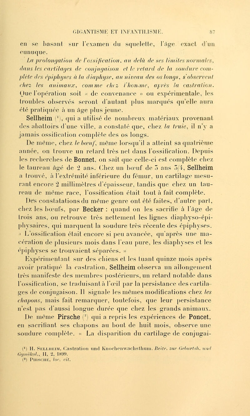 en se basant sur l'examen du squelette, l'âge exact d'un eunuque. La prolonr/ation de ratification, an delà de ses limites normales, dans les cartilages de conjugaison et le relard de la, soudure com- plète des épiphyscs à la diap/ti/se, au niveau des os longs, s'observent chez les animaux, comme c/uz Vhonnnc^ après la castration. Oue l'opération soit ^ de convenance » ou expérimentale, les tioubles observés seront d'autant plus marqués qu'elle aura été pratiquée à un âge plus jeune. Sellheim ('), qui a utilisé de nombreux matériaux provenant des abattoirs d'une ville, a constaté que, cliez la truie., il n'y a jamais ossification complèle des os longs. De même, chez le bœuf, même lorsqu'il a atteint sa quatrième année, on trouve un retard très net dans l'ossification. Depuis les recherches de Bonnet, on sait que celle-ci est complète chez le taureau âgé de '2 ans. Chez un bœuf de 3 ans 5/4, Sellheim a trouvé, à l'extrémité inférieure du fémur, un cartilage mesu- rant encore 2 millimètres d'épaisseur, tandis que chez un tau- ]-eau de même race, l'ossification était tout à fait complète. De's constatations du même genre ont été faites, d'autre part, chez les bœufs, par Becker : quand on les sacrifie à l'âge de trois ans, ou retrouve très nettement les lignes diaphyso-épi- physaires, qui marquent la soudure très récente des épiphyses. ;< L'ossification était encore si peu avancée, qu'après une ma- cération de plusieurs mois dans l'eau pure, les diaphyses et les épiphyses se trouvaient séparées. » Expérimentant sur des chiens et les tuant quinze mois après avoir pratiqué la castration, Sellheim observa un allongement très manifeste des membres postérieurs, un retard notable dans l'ossification, se traduisant à l'œil par la persistance des cartila- ges de conjugaison. Il signale les mêmes modifications chez les chapons, mais fait remarquer, toutefois, que leur persistance n'est pas d'aussi longue durée que chez les grands animaux. De même Pirsche (^) qui a repris les expériences de Poncet, en sacrifiant ses chapons au bout de huit mois, observe une soudure complète. « La disparition du cartilage de conjugai- (') H. Sellheim. Castration und Knoclionwachslhum. Beilr. zur Geburtsli. iind Gynàkol., II, 2, 1899. (-) Pirsche, lor. cit.