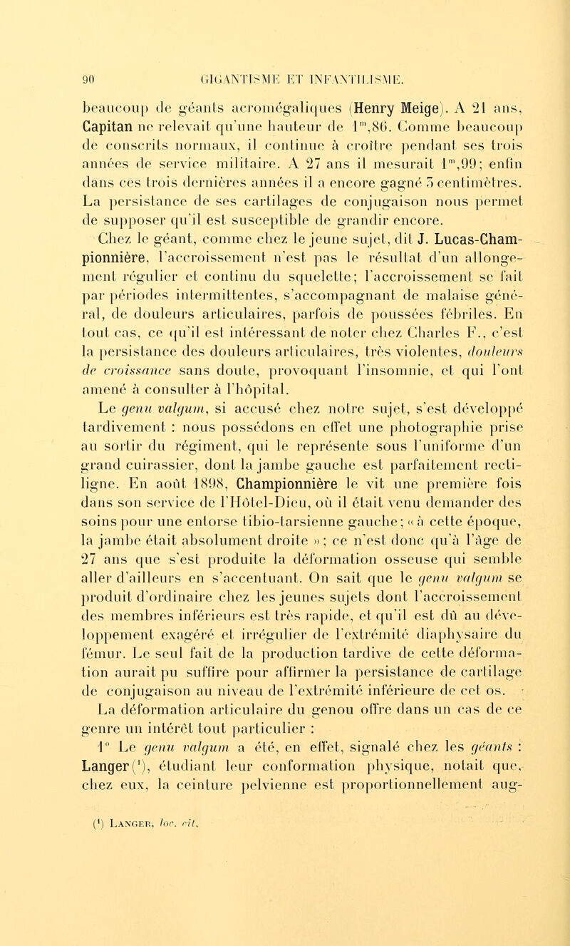 beaiicoiip de géanls acromégaliques (Henry Meige). A 21 ans, Capitan no relevait qu'une hauteur de r,8G. Comme beaucoup de conscrits normaux, il continue à croître pendant ses trois années de service militaire. A 27 ans il mesurait 1\99; enfin dans ces trois dernières années il a encore gagné 5 centimètres. La persistance de ses cartilages de conjugaison nous permet de supposer qu'il est susceptible de grandir encore. Chez le géant, comme chez le jeune sujet, dit J. Lucas-Cham- pionnière, l'accroissement n'est pas le résultat d'un allonge- ment régulier et continu du squelette; l'accroissement se l'ait par périodes intermittentes, s'accompagnant de malaise géné- ral, de douleurs articulaires, parfois de poussées fébriles. En tout cas, ce ([u'il est intéressant de noter chez Charles F., c'est la persistance des douleurs articulaires, très violentes, douleurs de croissance sans doute, provoquant l'insomnie, et qui l'ont amené à consulter à l'hôpital. Le genu valguni, si accusé chez notre sujet, s'est développé tardivement : nous possédons en effet une photographie prise au sortir du régiment, qui le représente sous l'uniforme d'un grand cuirassier, dont la jambe gauche est parfaitement recti- ligne. En août 1898, Championnière le vit une première fois dans son service de riiôtel-Dieu, oi^i il était venu demander des soins pour une entorse tibio-tarsienne gauche; « à cette époque, la jambe était absolument droite » ; ce n'est donc qu'à l'âge de 27 ans que s'est produite la déformation osseuse qui semble aller d'ailleurs en s'accentuant. On sait que le genu valgum se produit d'ordinaire chez les jeunes sujets dont l'accroissement des membres inférieurs est très rapide, et qu'il est dû au déve- loppement exagéré et irrégulier de l'extrémité diaphysaire du fémur. Le seul fait de la production tardive de cette déforma- tion aurait pu suffire pour affirmer la persistance de cartilage de conjugaison au niveau de l'extrémité inférieure de cet os. • La déformation articulaire du genou offre dans un cas de ce genre un intérêt tout particulier : 1° Le genu valgum a été, en effet, signalé chez les géants : Langer('), étudiant leur conformation physique, notait que, chez eux, la ceinture pelvienne est proportionnellement aug- (*) Langef, lor. fiL