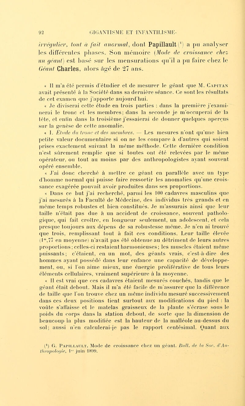 irrégidier, tout à fait anormal, dont Papillault (') a pu analyser les différentes phases. Son mémoire {Mode de croissance chez un géant) est basé sur les mensurations qu'il a pu faire chez le Géant Charles, alors âgé de 27 ans. « Il m'a été permis d'étudier et de mesurer le géant que M. Capitan avait présenté à la Société dans sa dernière séance. Ce sont les résultats de cet examen que j'apporte aujourd'hui. « Je diviserai cette étude en trois parties : dans la première j'exami- nerai le tronc et les membres; dans la seconde je m'occuperai de la tète, et enfin dans la troisième j'essaierai de donner quelques aperçus sur la genèse de cette anomalie. « I. Élude du tronc et des membres. — Les mesures n'ont qu'une bien petite valeur documentaire si on ne les compare à d'autres qui soient prises exactement suivant la même méthode. Cette dernière condition n'est sûrement remplie que si toutes ont été relevées par le même opérateur, ou tout au moins par des anthropologistes ayant souvent opéré ensemble. ce J'ai donc cherché à mettre ce géant en parallèle avec un type d'homme normal qui puisse faire ressortir les anomalies qu'une crois- sance exagérée pouvait avoir produites dans ses proportions. « Dans ce but j'ai recherché, parmi les 100 cadavres masculins que j'ai mesurés à la Faculté de Médecine, des individus très grands et en même temps robustes et bien constitués. Je m'assurais ainsi que leur taille n'était pas due à un accident de croissance, souvent patholo- gique, qui fait croître, en longueur seulement, un adolescent, et cela presque toujours aux dépens de sa robustesse même. Je n'en ai trouvé que trois, remplissant tout à fait ces conditions. Leur taille élevée (l,?? en moyenne) n'avait pas été obtenue au détriment de leurs autres proportions; celles-ci restaient harmonieuses; les muscles étaient même puissants; c'étaient, en un mot, des géants vrais, c'est-à-dire des hommes ayant possédé dans leur enfance une capacité de développe- ment, ou, si Ton aime mieux, une énergie prolilerative de tous leurs éléments cellulaires, vraiment supérieure à la moyenne. « Il est vrai que ces cadavres étaient mesurés couchés, tandis que le géant était debout. Mais il m'a été facile de m'assurer que la différence de taille que l'on trouve chez un même individu mesuré successivement dans ces deux positions tient surtout aux modifications du pied : la voûte s'affaisse et le matelas graisseux de la plante s'écrase sous le poids du corps dans la station debout, de sorte cjue la dimension de beaucoup la plus modifiée est la hauteur de la malléole au-dessus du sol; aussi n'en calculerai-je pas le rapport centésimal. Quant aux (') G. Papillault, Mode de croissance chez un géant. Bull, de la Soc. d\in- Ihropolof/ie, l''juin 181)9. .' . .