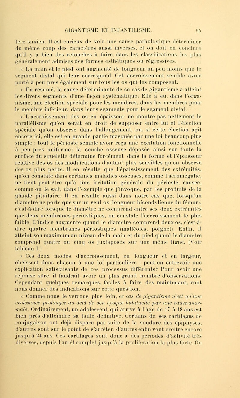 tère simien. Il est curieux de voir une cause pathologique déterminer du même coup des caractères aussi inverses, et on doit en conclure qu'il y a bien des retouches à faire dans les classifications les plus généralement admises des formes esthétiques ou régressives. « La main et le pied ont augmenté de longueur un peu moins que le segment distal qui leur correspond. Cet accroissement semble avoir porté à peu près également sur tous les os qui les composent. « En résumé, la cause déterminante de ce cas de gigantisme a atteint les divers segments d'une façon systématique. Elle a eu, dans l'orga- nisme, une élection spéciale pour les membres, dans les membres pour le membre inlerieur, dans leurs segments pour le segment distal. < L'accroissement des os en épaisseur ne montre pas nettement le parallélisme qu'on serait en droit de supposer entre lui et l'élection spéciale qu'on observe dans l'allongement, ou, si cette élection agit encore ici, elle est en grande partie masquée par une loi beaucoup plus simple : tout le périoste semble avoir reçu une excitation fonctionnelle à peu près uniforme ; la couche osseuse déposée ainsi sur toute la surface du squelette détermine forcément dans la forme et l'épaisseur relative des os des modifications d'autant plus sensibles qu'on observe des os plus petits. Il en résulte c{ue l'épalssissement des extrémités, qu'on constate dans certaines maladies osseuses, comme l'acromégalie, ne tient peut-être qu'à une irritation générale du périoste, causée, comme on le sait, dans l'exemple que j'invoque, par les produits de la glande pituitaire. Il en résulte aussi dans notre cas que, lorsqu'un diamètre ne porte que sur un seul os (longueur bicondylienne du fémur), c'est-à-dire lorsque le diamètre ne comprend entre ses deux extrémités que deux membranes périostiques, on constate l'accroissement le plus faible. L'indice augmente quand le diamètre comprend deux os, c'est-à- dire quatre membranes périostiques (malléoles, poignet). Enfin, il atteint son maximum au niveau de la main et du pied quand le diamètre comprend quatre ou cinq os juxtaposés sur une même ligne. (Voir tableau I.) « Ces deux modes d'accroissement, en longueur et en largeur, obéissent donc chacun à une loi particulière : peut-on entrevoir une explication satisfaisante de ces processus différents? Pour avoir une réponse sûre, il faudrait avoir un plus grand nombre d'observations. Cependant quelques remarques, faciles à faire dès maintenant, vont nous donner des indications sur cette question. « Comme nous le verrons plus loin, ce cas de gigantisme n'est qu'une croissance prolongée ou delà de S07i époque habituelle par une cause anor- male. Ordinairement, un adolescent qui arrive à l'àge de 17 à 18 ans est bien près d'atteindre sa taille définitive. Certains de ses cartilages de conjugaison ont déjà disparu par suite de la soudure des épiphyses, d'autres sont sur le point de s'arrêter, d'autres enfin vont croître encore jusqu'à 24 ans. Ces cartilages sont donc à des périodes d'activité très diverses, depuis l'arrêt complet jusqu'à la prolifération la plus forte. On