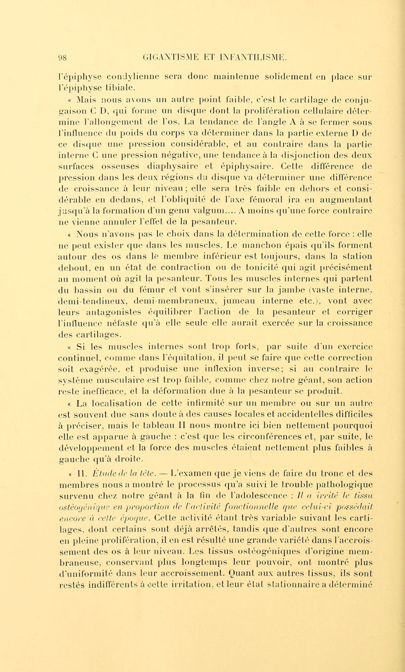 l'épiphyse condylienne sera donc maintenue solidement en place sur l'épiphyse tibiale. « Mais nous avons un autre point faible, c'est le cartilage de conju- gaison C D, ciui forme un disque dont la prolifération cellulaire déter- mine rallongement de Fos. La tendance de Fangle A à se fermer sous l'influence du poids du corps va déterminer dans la partie externe D de ce disque une pression considérable, et au contraire dans la partie interne C une pression négative, une tendance à la disjonction des deux surfaces osseuses diaphysaire et épiphysaire. Cette différence de pression dans les deux régions du disque va déterminer une différence de croissance à leur niveau ; elle sera très faible en dehors et consi- dérable en dedans, et l'oblicfuité de l'axe fémoral ira en augmentant jusqu'à la formation d'un genu valgum.... A moins qu'une force contraire ne vienne annuler l'effet de la pesanteur. « Nous n'avons pas le choix dans la détermination de cette force : elle ne peut exister que dans les muscles. Le manchon épais qu'ils forment autour des os dans le membre inférieur est toujours, dans la station debout, en un état de contraction ou de tonicité qui agit précisément au moment oî^i agit la pesanteur. Tous les muscles internes qui partent du bassin ou du fémur et vont s'insérer sur la jambe (vaste interne, demi-tendineux, demi-membraneux, jumeau interne etc.), vont avec leurs antagonistes équilibrer l'action de la pesanteur et corriger l'influence néfaste c^u'à elle seule elle aurait exercée sur la croissance des cartilages. « Si les muscles internes sont trop forts, par suite d'un exercice continuel, comme dans l'équitation, il peut se faire que cette correction soit exagérée, et produise une inflexion inverse; si au contraire le système musculaire est tro[) faible, comme chez notre géant, son action reste inefficace, et la déformation due à la pesanteur se produit. « La localisation de cette infirmité sur un membre ou sur un autre est souvent due sans doute à des causes locales et accidentelles difficiles à préciser, mais le tableau II nous montre ici bien nettement pourquoi elle est apparue à gauche : c'est que les circonférences et, par suite, le développement et la force des muscles étaient nettement plus faibles à gauche cju'à droite. « II. Étude de la tète. — L'examen que je viens de faire du tronc et des membres nous a montré le processus qu'a suivi le trouble pathologic[ue survenu chez notre géant à la fin de l'adolescence : Il a irrité le tissu ostéogéniqite en 'proportion de l'activité fonctionne Lie que celui-ci possédait encore à celte époque. Cette activité étant très variable suivant les carti- lages, dont certains sont déjà arrêtés, tandis que d'autres sont encore en pleine prolifération, il en est résulté une grande variété dans l'accrois- sement des os à leur niveau. Les tissus ostéogéniques d'origine mem- braneuse, conservant plus longtemps leur pouvoir, ont montré plus d'uniformité dans leur accroissement. Quant aux autres tissus, ils sont restés indifférents à cette irritation, et leur état stationnaire a déterminé