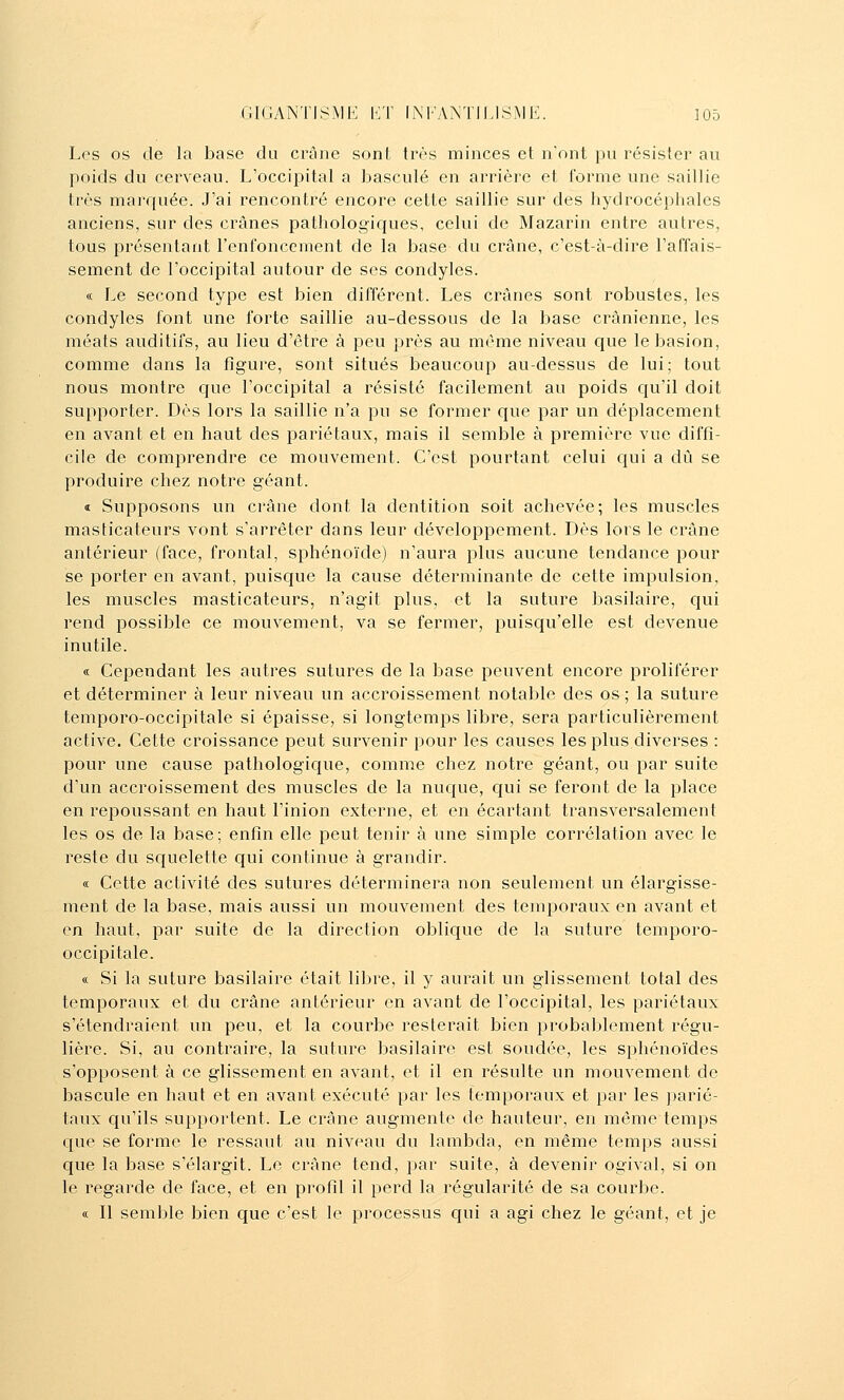 Les os de la base du crâne sont très minces et n'ont 1)li résister au poids du cerveau. L'occipital a basculé en arrière et forme une saillie très marquée. J'ai rencontré encore cette saillie sur des hydrocéphales anciens, sur des crânes pathologiques, celui de Mazarin entre autres, tous présentant l'enroncement de la base du crâne, c'est-à-dire l'affais- sement de l'occipital autour de ses condyles. « Le second type est bien différent. Les crânes sont robustes, les condyles font une forte saillie au-dessous de la base crânienne, les méats auditifs, au lieu d'être à peu près au même niveau que lebasion, comme dans la figure, sont situés beaucoup au-dessus de lui; tout nous montre que l'occipital a résisté facilement au poids qu'il doit supporter. Dès lors la saillie n'a pu se former que par un déplacement en avant et en haut des pariétaux, mais il semble à première vue diffi- cile de comprendre ce mouvement. C'est pourtant celui qui a dû se produire chez notre géant. i Supposons un crâne dont la dentition soit achevée; les muscles masticateurs vont s'arrêter dans leur développement. Dès lors le crâne antérieur (face, frontal, sphénoïde) n'aura plus aucune tendance pour se porter en avant, puisque la cause déterminante de cette impulsion, les muscles masticateurs, n'agit plus, et la suture basilaire, qui rend possible ce mouvement, va se fermer, puisqu'elle est devenue inutile. « Cependant les autres sutures de la base peuvent encore proliférer et déterminer à leur niveau un accroissement notable des os ; la suture temporo-occipitale si épaisse, si longtemps libre, sera particulièrement active. Cette croissance peut survenir pour les causes les plus diverses : pour une cause pathologique, comme chez notre géant, ou par suite d'un accroissement des muscles de la nuque, C{ui se feront de la place en repoussant en haut l'inion externe, et en écartant transversalement les os de la base; enfin elle peut tenir à une simple corrélation avec le reste du squelette qui continue à grandir. « Cette activité des sutures déterminera non seulement un élargisse- ment de la base, mais aussi un mouvement des temporaux en avant et en haut, par suite de la direction oblique de la suture temporo- occipitale. « Si la suture basilaire était libre, il y aurait un glissement total des temporaux et du crâne antérieur en avant de l'occipital, les pariétaux s'étendraient un peu, et la courbe resterait bien probablement régu- lière. Si, au contraire, la suture basilaire est soudée, les sphénoïdes s'opposent à ce glissement en avant, et il en résulte un mouvement de bascule en haut et en avant exécuté par les temporaux et par les parié- taux qu'ils supportent. Le crâne augmente de hauteur, en môme temps que se forme le ressaut au niveau du lambda, en même temps aussi que la base s'élargit. Le crâne tend, par suite, à devenir ogival, si on le regarde de face, et en profil il perd la régularité de sa courbe. a II semble bien que c'est le processus qui a agi chez le géant, et je