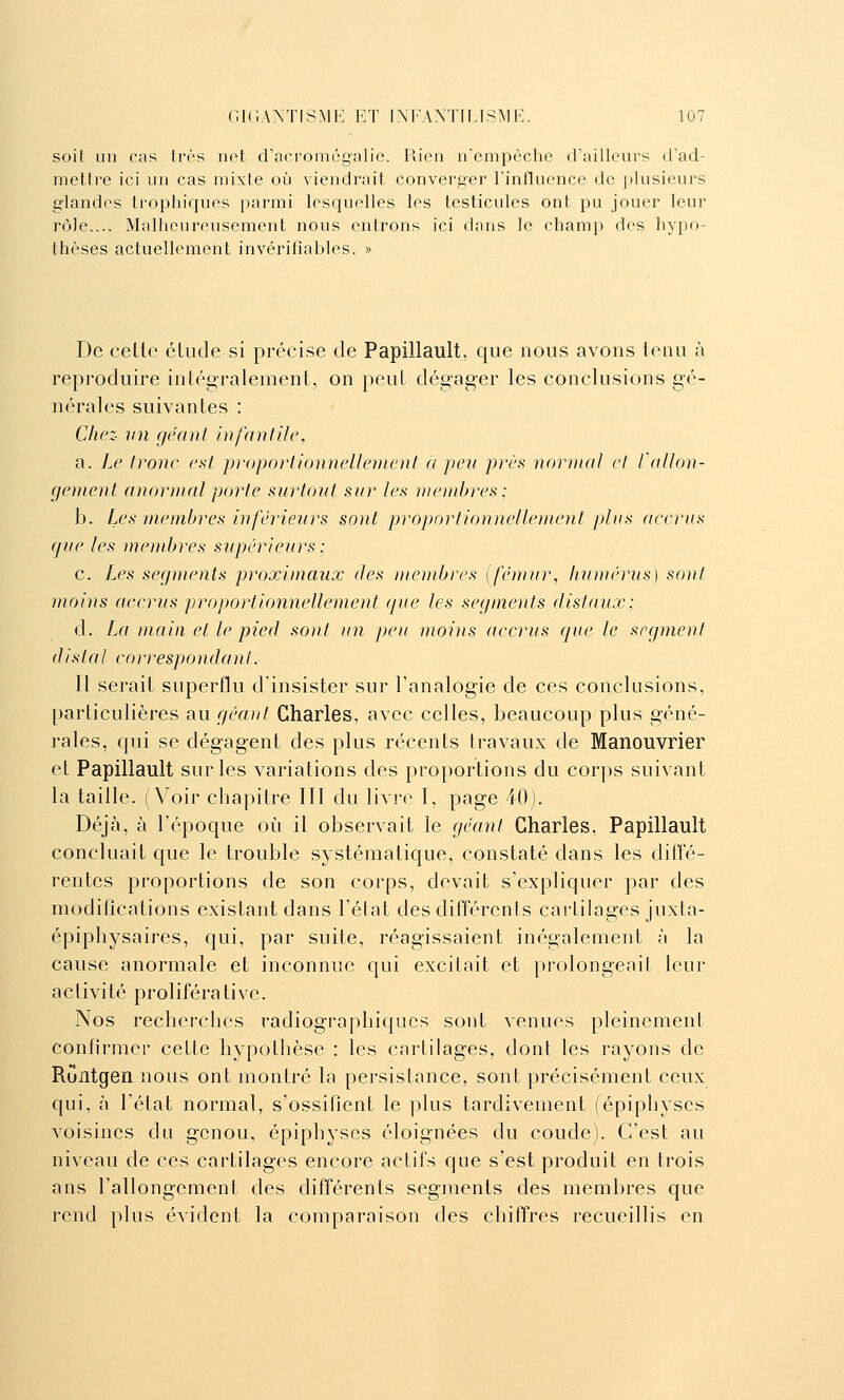 soit un cas très net d'acromégalie. Rien n'empêche d'ailleurs d'ad- mettre ici un cas mixte où viendrait converger l'influence de plusieurs glandes trophiques parmi lesquelles les testicules ont pu jouer leur rôle.... Malheureusement nous entrons ici dans le champ des hypo- thèses actuellement invérifiables. » De celle élude si précise de Papillault, que nous avons tenu à reproduire intégralement, on peul dégager les conclusions gé- nérales suivantes : Chez- vu géant infantile, a. Le tronc est proportionnellenient a peu près normal et l allon- gement anormal porte surtout sur les membres; b. Les membres inférieurs sont proportionnellement plus accrus que les membres supérieurs : c. Les segments proximaux des membres [fémur, humérus) sont moins accrus proportionnellement que les segments distaux; d. La main et le pied sont un peu moins accrus que le segment distal correspondant. Il serait superflu d'insister sur l'analogie de ces conclusions, particulières au géant Charles, avec celles, beaucoup plus géné- rales, qui se dégagent des plus récents travaux de Manouvrier et Papillault sur les variations des proportions du corps suivant la taille. (Voir chapitre III du livre I, page 40). Déjà, à l'époque où il observait le géant Charles, Papillault concluait que le trouble systématique, constaté dans les dilîé- renles proportions de son corps, devait s'expliquer par des modifications existant dans l'état des différents cartilages juxta- épiphysaires, qui, par suite, réagissaient inégalement à la cause anormale et inconnue qui excitait et prolongeait leur activité proliférative. Nos recherches radiographiques sont venues pleinement confirmer celle hypothèse : les cartilages, dont les rayons de Rûntgen nous ont montré la persistance, sont précisément ceux qui, à l'étal normal, s'ossifient le plus tardivement (épiphyscs voisines du genou, épiphyses éloignées du coude). C'est au niveau de ces cartilages encore actifs que s'est produit en trois ans l'allongement des différents segments des membres que rend plus évident la comparaison des chiffres recueillis en