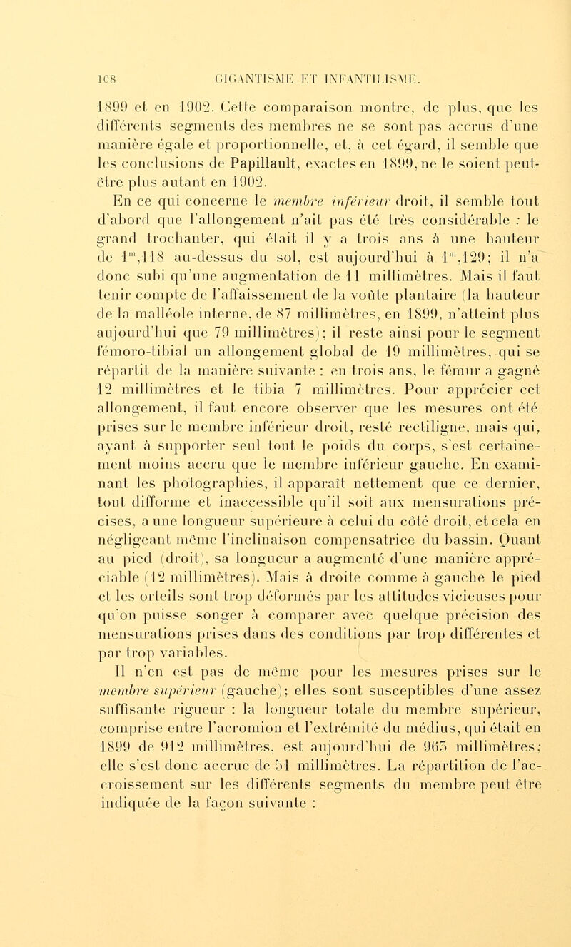 1890 et en 1902. Cette comparaison montre, de plus, que les différents segments des membres ne se sont pas accrus d'une manière égale et proportionnelle, et, à cet égard, il semble que les conclusions de Papillault, exactes en 1809, ne le soient peut- être plus autant en 1002. En ce qui concerne le membre inférieur droit, il semble tout d'abord que l'allongement n'ait pas été très considérable .■ le grand trochanter, qui élait il y a trois ans à une hauteur de l',118 au-dessus du sol, est aujourd'hui à l',129; il n'a donc subi qu'une augmentation de 11 millimètres. Mais il faut tenir compte de l'affaissement de la voûte plantaire (la hauteur de la malléole interne, de 87 millimètres, en 1800, n'atteint plus aujourd'hui que 79 millimètres); il reste ainsi pour le segment fémoro-tibial un allongement global de 19 millimètres, qui se répartit de la manière suivante : en trois ans, le fémur a gagné 12 millimètres et le tibia 7 millimètres. Pour apprécier cet allongement, il faut encore observer que les mesures ont été prises sur le membre inférieur droit, resté rectiligne, mais qui, ayant à supporter seul tout le poids du corps, s'est certaine- ment moins accru que le membre inférieur gauche. En exami- nant les photographies, il apparaît nettement que ce dernier, tout difforme et inaccessible qu'il soit aux mensurations pré- cises, aune longueur supérieure à celui du côté droit, et cela en négligeant même l'inclinaison compensatrice du bassin. Quant au pied (droit), sa longueur a augmenté d'une manière appré- ciable (12 millimètres). Mais à droite comme à gauche le pied et les orteils sont trop déformés par les altitudes vicieuses pour qu'on puisse songer à comparer avec quelque précision des mensurations prises dans des conditions par trop différentes et par trop variables. 11 n'en est pas de même pour les mesures prises sur le me))ibre supérieur {ga.uche); elles sont susceptibles d'une assez suffisante rigueur : la longueur totale du membre supérieur, comprise entre l'acromion et l'extrémité du médius, qui était en 1899 de 912 millimètres, est aujourd'hui de 965 millimètres; elle s'est donc accrue de 51 millimètres. La répartition de l'ac- croissement sur les différents segments du membre peut être indiquée de la façon suivante :