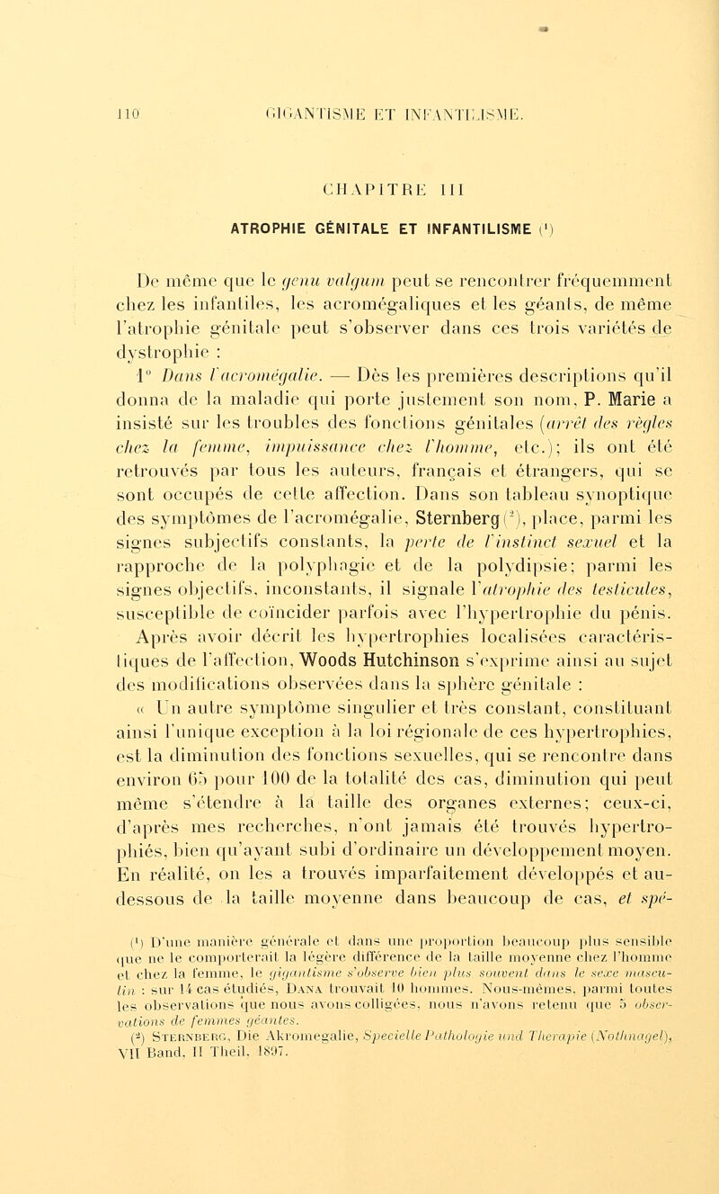 CHAPITRE III ATROPHIE GÉNITALE ET INFANTILISIVIE [') De même que le gcnu valgiim peut se rencontrer fréquemment chez les infantiles, les acromégaliques et les géants, de même l'atrophie génitale peut s'observer dans ces trois variétés cle dystrophie : 1'' Dans Vacromëgalic. — Dès les premières descriptions qu'il donna de la maladie qui porte justement son nom, P. Marie a insisté sur les troubles des fonctions génitales [arrêt des règles chez la fe)niiu% impuissance chez llionnne, etc.); ils ont été retrouvés par tous les auteurs, français et étrangers, qui se sont occupés de cette affection. Dans son tableau synoptique des symptômes de l'acromégalie, Sternberg('), place, parmi les signes subjectifs constants, la perle de rinstinct sexuel et la rapproche de la polyphngie et de la polydipsie; parmi les signes objectifs, inconstants, il signale Valrophie des testicules, susceptible de coïncider parfois avec l'hypertrophie du pénis. Après avoir décrit les hypertrophies localisées caractéris- tiques de l'afTection, Woods Hutchinson s'exprime ainsi au sujet des modifications observées dans la sphère génitale : « Un autre symptôme singulier et très constant, constituant ainsi l'unique exception à la loi régionale de ces hypertrophies, est la diminution des fonctions sexuelles, qui se rencontre dans environ 05 pour 100 de la totalité des cas, diminution qui peut même s'étendre à la taille des organes externes; ceux-ci, d'après mes recherches, n'ont jamais été trouvés hypertro- phiés, bien qu'ayant subi d'ordinaire un développement moyen. En réalité, on les a trouvés imparfaitement développés et au- dessous de la taille moyenne dans beaucoup de cas, et spé- (') D'une manière générale et dans une proportion beaucoup plus sensible que ne le comporterait la légère différence de la taille moyenne chez l'homme et chez la femme, le gigantisme s'observe bien plus souvent dans le sexe mascu- lin : sur 14 cas étudiés, Dana, trouvait 10 hommes. Nous-mêmes, parmi toutes les observations que nous avons colligées, nous n'avons retenu que 5 obser- vations de femmes géantes. (^) Sternberg, Die AkroïnegSilie, Specielle Pathologie und Thérapie [Nothnagel), VII Band, II TheiL 1897.