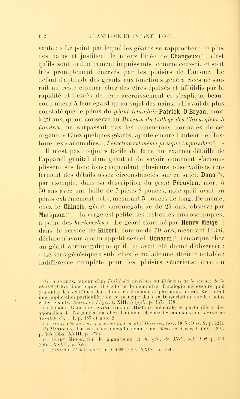 vaille : « Le point par lequel les géants se rapprochent le plus des nains et justifient le mieux l'idée de Ghangeux('), c'est qu'ils sont ordinairement impuissants, comme ceux-ci, et sont très promptcmcnt énervés par les plaisirs de l'amour. Le défaut d'aptitude des géants aux fonctions génératrices ne sau- rait au reste étonner chez des êtres épuisés et affaiblis par la rapidité et l'excès de leur accroissement et s'explique beau- coup mieux à leur égard qu'au sujet des nains. » Il avait de plus constaté que le pénis du géant irlandais Patrick 0 Bryan, mort à 20 ans, qu'on conserve au Muséum du Collège des Chirurgiens à Londres, ne surpassait pas les dimensions normales de cet organe. « Chez quelques géants, ajoute encore l'auteur de l'his- toire des « anomalies», férectionesl même presque impossible(-). » Il n'est pas toujours facile de faire un examen détaillé de l'appareil génital d'un géant et de savoir comment s'accom- plissent ses fonctions; cependant plusieurs observations ren- ferment des détails assez circonstanciés sur ce sujet. Dana('), par exemple, dans sa description du géant Péruvien, mort à 50 ans avec une taille de 7 pieds 8 pouces, noie qu'il avait un pénis extrêmement petit, mesurant 5 pouces de long. De même, chez le Chinois, géant acromégalique de 25 ans, observé par Matignon('), « la verge est petite, les testicules microscopiques, à peine des haricocèles ». Le géant examiné par Henry Meige(') dans le service de Gilbert, homme de 59 ans, mesurant r,l)(i, déclare n'avoir aucun appétit sexuel. BonardiC') remarque chez un géant acromégalique qu'il lui avait été donné d'observer : « Le sens génésique a subi chez le malade une atteinte notable : indifférence complète })Our les plaisirs vénériens; érection • (/) CiiANGEUX, auLeur d'un Traité des exlrîmes ou Éléments de la science de la réalilé (17lJ7), dans lequel il s'efforce de démonlrer l'analogie nécessaire qu'il y a entre les extrêmes dans tous les domaines : i^hysique, moral, etc., a fait une application particulière de ce principe dans sa Dissertation sur les nains et les géants. Journ. de Phys., t. XIII, SitppL, p. 167, 1778. (2) Isidore Geoffroy Saint-Hilatre, Histoire générale et particulière des anomalies de l'organisation chez l'homme et chez les animaux, ou Trailé de Tératologie, t. I, p. 185 et note 2. (^) Dana, Tlie Journ. of nervous and mental Diseuses, nov. 181)5 (Ohs. X. ji. '227). ('*) Matignon, Un cas d'acromégalo-gigantisme. Méd. moderne, 0 nov. 1897, p. 705 (Obs. XVIII, p. 275). (^) Henry Meigë, Sur le gigantisme. Arch. géa. de Méd., ocl. 1902, p. i3l (Obs. XXVII, p. 558). (G) BoNARDi. Il Mor(jagni, n 9, 1809 (Obs. XXIX. p. 'M).