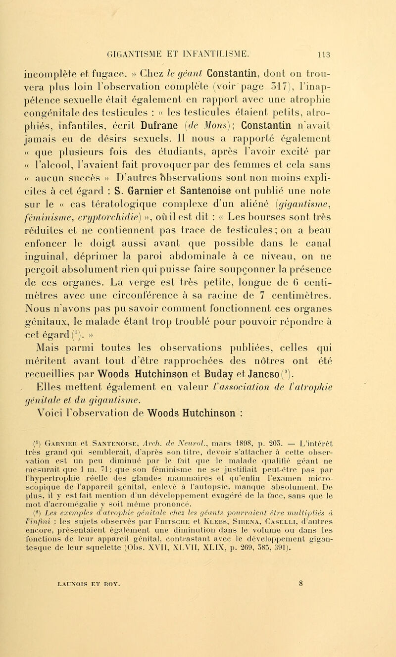 incomplète et fugace. » Chez le géant Constantin, dont on trou- vera plus loin l'observation complète (voir page 517), l'inap- pétence sexuelle était également en rapport avec une atrophie congénitale des testicules : « les testicules étaient petits, atro- phiés, infantiles, écrit Dufrane [de Mons); Constantin n'avait jamais eu de désirs sexuels. Il nous a rapporté également (( que plusieurs fois des étudiants, après l'avoir excité par '( l'alcool, l'avaient fait provoquer par des femmes et cela sans « aucun succès » D'autres observations sont non moins expli- cites à cet égard : S. Garnier et Santenoise ont publié une note sur le « cas tératologique complexe d'un aliéné {gigaîitisme, féininisme, cryptorchidie) », où il est dit : « Les bourses sont très réduites et ne contiennent pas trace de testicules ; on a beau enfoncer le doigt aussi avant que possible dans le canal inguinal, déprimer la paroi abdominale à ce niveau, on ne perçoit absolument rien qui puisse faire soupçonner la présence de ces organes. La verge est très petite, longue de 6 centi- mètres avec une circonférence à sa racine de 7 centimètres. Nous n'avons pas pu savoir comment fonctionnent ces organes génitaux, le malade étant trop troublé pour pouvoir répondre à cet égard ('). » Mais parmi toutes les observations publiées, celles qui méritent avant tout d'être rapprochées des nôtres ont été recueillies par Woods Hutchinson et Buday et Jancso(^). Elles mettent également en valeur Vassociation de Vatrophie génitale et du gigantisme. Voici l'observation de Woods Hutchinson : (1) Garnier et Santenoise, Arch. de NeiiroL, mnrs 1898, p. 203. — L'intérêt très grand qui semblerait, d'après son titre, devoir s'attaclier à cette obser- vation est un peu diminué par le fait que le malade qualifié géant ne mesurait que 1 m. 1; que son féminisme ne se justifiait peut-être pas par l'hypertrophie réelle des glandes mammaires et qu'enfin l'examen micro- scopique de l'appareil génital, enlevé à l'autopsie, manque absolument. De plus, il y est fait mention d'un développement exagéré de la face, sans que le mot d'acromégalie y soit même prononcé. (^) Les exemples d'atrophie génitale chez les géants pourraient être multipliés à l'infini : les sujets observés par Fritsche et Klebs, Sirena, Caselli, d'autres encore, présentaient également une diminution dans le volume ou dans les fonctions de leur appareil génital, contrastant avec le développement gigan- tesque de leur squelette (Obs. XVII, XLVII, XLIX, p. 269, 583, 391). LAUN0IS ET ROY.