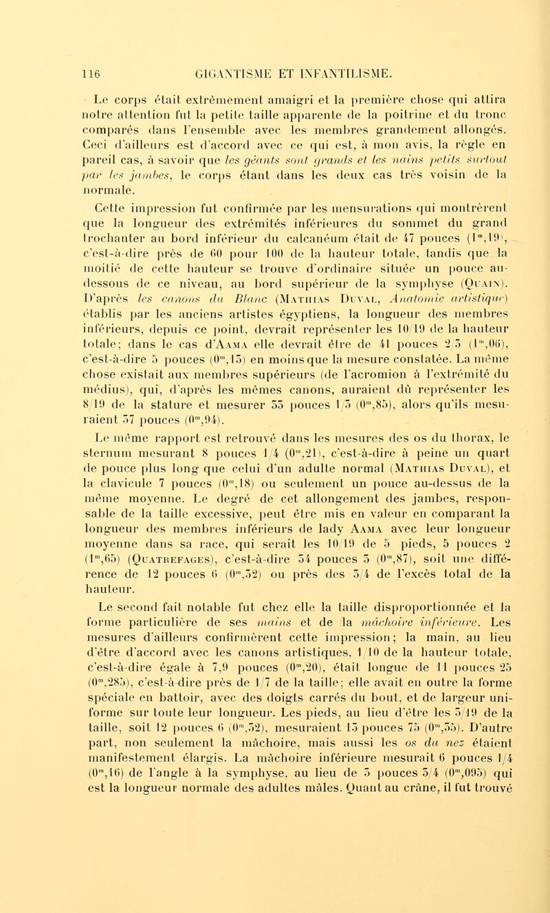 Le corps était exti'èmement amaigri et la première chose qui attira notre attention fut la petite taille apparente de la poitrine et du tronc comparés dans l'ensemble avec les membres grandement allongés. Ceci d ailleurs est d'accord avec ce qui est, à mon avis, la règle en pareil cas, à savoir que les géants sont grands et Les nains petits surtout par les jambes, le corps étant dans les deux cas très voisin de la normale. Cette impression fut confirmée par les mensurations qui montrèrent que la longueur des extrémités inférieures du sommet du grand troclianter au bord inférieur du calcanéum était de 47 pouces (l^jiO), - c'est-à-dire près de (>0 pour 100 de la hauteur totale, tandis que la moitié de cette hauteur se trouve d'ordinaire située un pouce au- dessous de ce niveau, au bord supérieur de la symphyse (Ouain). D'après les canons du Blanc (Mathias Duval, Anatomie artisliqur) établis par les anciens artistes égyptiens, la longueur des membres inférieurs, depuis ce point, devrait représenter les 10/19 de la hauteur totale; dans le cas d'AAMA elle devrait être de 41 pouces 'i/ô {l',Olj), c'est-à-dire 5 pouces (0\15) en moins que la mesure constatée. La même chose existait aux membres supérieurs (de l'acromion à l'extrémité du médius), qui, d'après les mêmes canons, auraient dû représenter les 8/19 de la stature et mesurer 55 pouces 1/5 (0,85), alors qu'ils mesu- raient 57 pouces (0',94). Le môme rapport est retrouvé dans les mesures des os du thorax, le sternum mesurant 8 pouces 1/4 (O'-j^l), c'est-à-dire à peine un quart de pouce plus long que celui d'un adulte normal (Mathias Duval), et la clavicule 7 pouces (G',18) ou seulement un pouce au-dessus de la même moyenne. Le degré de cet allongement des jambes, respon- sable de la taille excessive, peut être mis en valeur en comparant la longueur des membres inférieurs de lady Aama avec leur longueur moyenne dans sa race, qui serait les 10/19 de 5 pieds, 5 pouces 2 (1,65) (QuATREFAGEs), c'cst-à-dlrc 54 pouces 3 (0'°,87), soit une diffé- rence de 12 pouces 0 (0',52) ou près des 5/4 de l'excès total de la hauteur. Le second fait notable fut chez elle la taille disproportionnée et la forme particulière de ses mains et de la mâchoire inférieure. Les mesures d'ailleurs confirmèrent cette impression; la main, au lieu d'être d'accord avec les canons artistiques, 1 10 de la hauteur totale, c'est-à-dire égale à 7,9 pouces (0™,20), était longue de Tl pouces 25 (0',285), c'est-à-dire près de 1/7 de la taille; elle avait en outre la forme spéciale en battoir, avec des doigts carrés du bout, et de largeur uni- forme sur toute leur longueur. Les pieds, au lieu d'être les 5/J9 de la taille, soit 12 pouces 6 (G™,52), mesuraient 15 pouces 75 (0,55). D'autre part, non seulement la mâchoire, mais aussi les os du nez étaient manifestement élargis. La mâchoire inférieure mesurait 6 pouces 1/4 (0',10) de l'angle à la symphyse, au lieu de 3 pouces 5/4 (G™,095) qui est la longueur normale des adultes mâles. Quant au crâne, il fut trouvé