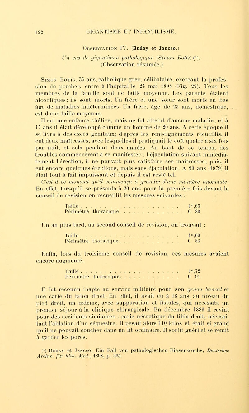 Observation IV. (Buday et Jancso.) Un cas de gigantisme pathologique {Simon Botis) ('). (Observation résumée.) Simon Botis, 55 ans, catholique grec, célibataire, exerçant la profes- sion de porcher, entre à l'hôpital le 24 mai 1894 (Fig. 22). Tous les membres de la famille sont de taille moyenne. Les parents étaient alcooliques; ils sont morts. Un frère et une sœur sont morts en bas âge de maladies indéterminées. Un frère, âgé de 25 ans, domestique, est d'une taille moyenne. Il eut une enfance chétive, mais ne fut atteint d'aucune maladie; et à 17 ans il était développé comme un homme de 20 ans. A cette épocjue il se livra à des excès génitaux; d'après les renseignements recueillis, il eut deux maîtresses, avec lescfuelles il pratiquait le coït quatre à six fois par nuit, et cela pendant deux années. Au bout de ce temps, des troubles commencèrent à se manifester : l'éjaculation suivant immédia- tement l'érection, il ne pouvait plus satisfaire ses maîtresses; puis, il eut encore quelques érections, mais sans éjaculation. A 20 ans (1879) il était tout à fait impuissant et depuis il est resté tel. Cest à ce moment quil commença à grandir d'une manière anormale. En effet, lorsqu'il se présenta à 20 ans pour la première fois devant le conseil de revision on recueillit les mesures suivantes : Taille ]',63 Périmètre thoracique 0 80 Un an plus tard, au second conseil de revision, on trouvait : Taille 1',69 Périmètre thoracique 0 86 Enfin, lors du troisième conseil de revision, ces mesures avaient encore augmenté. Taille 1\72 Périmètre thoracique 0 91 II fut reconnu inapte au service militaire pour son genou bancal et une carie du talon droit. En effet, il avait eu à 18 ans, au niveau du pied droit, un œdème, avec suppuration et fistules, qui nécessita un premier séjour à la clinique chirurgicale. En décembre 1889 il revint pour des accidents similaires : carie nécrotique du tibia droit, nécessi- tant l'ablation d'un séquestre. Il pesait alors 110 kilos et était si grand qu'il ne pouvait coucher dans un lit ordinaire. II sortit guéri et se remit à garder les porcs. (') Buday et Jancso, Ein Fall von pathologischen Riesenwuchs, Deutsches ArcJiiv. filr klin. Med., 1898, p. 385.