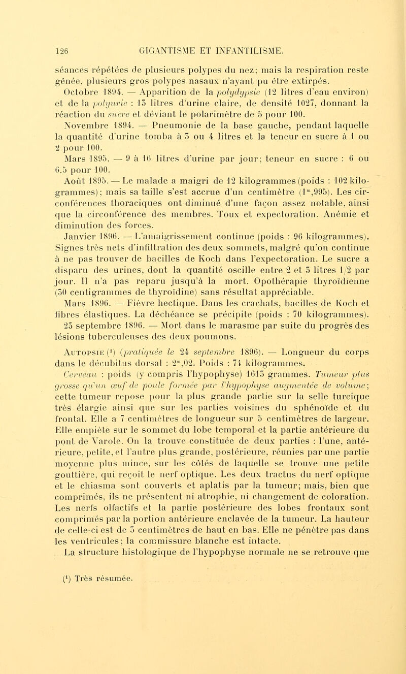 séances répétées de plusieurs polypes du nez; mais la respiration reste gênée, plusieurs gros polypes nasaux n'ayant pu être extirpés. Octobre 1894. — Apparition de la polydypsie (12 litres d'eau environ) et de la polyurie : 13 litres d'urine claire, de densité 1027, donnant la réaction du sucre et déviant le polarimètre de 5 pour 100. Novembre 1894. — Pneumonie de la base gauche, pendant laquelle la quantité d'urine tomba à 5 ou 4 litres et la teneur en sucre à 1 ou 2 pour 100. Mars 1895. — 9 à 1(J litres d'urine par jour; teneur en sucre : 0 ou 6.5 pour 100. Août 1895. — Le malade a maigri de 12 kilogrammes (poids : 102 kilo- grammes); mais sa taille s'est accrue d'un centimètre (1,995). Les cir- conférences thoraciques ont diminué d'une façon assez notable, ainsi que la circonférence des membres. Toux et expectoration. Anémie et diminution des forces. Janvier 1896. —L'amaigrissement continue (poids : 90 kilogrammes). Signes très nets d'infiltration des deux sommets, malgré qu'on continue à ne pas trouver de bacilles de Koch dans l'expectoration. Le sucre a disparu des urines, dont la quantité oscille entre 2 et 3 litres 1/2 par jour. Il n'a pas reparu jusqu'à la mort. Opothérapie thyroïdienne (50 centigrammes de thyroïdine) sans résultat appréciable. Mars 1896. — Fièvre hectique. Dans les crachats, bacilles de Koch et fibres élastiques. La déchéance se précipite (poids : 70 kilogrammes). 25 septembre 1896. — Mort dans le marasme par suite du progrès des lésions tuberculeuses des deux poumons. Autopsie (*) {pratiquée le 24 septembre 1896). — Longueur du corps dans le décubitus dorsal : 2™,02. Poids : 7i kilogrammes. Cerveau : poids (y compris l'hypophyse) 1615 grammes. Tumeur plus grosse qu'un, œuf de poule formée par rhypophyse augmentée de volume; cette tumeur repose pour la plus grande partie sur la selle turcique très élargie ainsi que sur les parties voisines du sphénoïde et du frontal. Elle a 7 centimètres de longueur sur 5 centimètres de largeur. Elle empiète sur le sommet du lobe temporal et la partie antérieure du pont de Varole. On la trouve constituée de deux parties : l'une, anté- rieure, petite, et l'autre plus grande, postérieure, réunies par une partie moyenne plus mince, sur les côtés de laquelle se trouve une petite gouttière, qui reçoit le nerf optique. Les deux tractus du nerf optique et le chiasma sont couverts et aplatis par la tumeur; mais, bien que comprimés, ils ne présentent ni atrophie, ni changement de coloration. Les nerfs olfactifs et la partie postérieure des lobes frontaux sont comprimés par la portion antérieure enclavée de la tumeur. La hauteur de celle-ci est de 5 centimètres de haut en bas. Elle ne pénètre pas dans les ventricules; la commissure blanche est intacte. La structure histologicjue de l'hypophyse normale ne se retrouve que (') Très résumée.