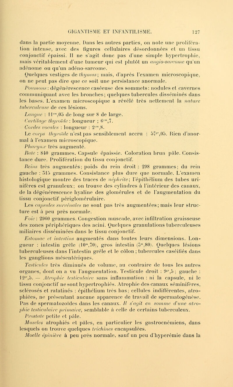 dans la partie moyenne. Dans les autres parties, on note une proliféra- tion intense, avec des figures cellulaires désordonnées et un tissu conjonctif épaissi. Il ne s'agit donc pas d'une simple hypertrophie, mais véritablement d'une tumeur qui est plutôt un angio-sarcome qu'un adénome ou qu'un adéno-sarcome. Quelques vestiges de thymus; mais, d'après l'examen microscopique, on ne peut pas dire que ce soit une persistance anormale. Poumons : dégénérescence caséeuse des sommets: nodules et cavernes communiquant avec les bronches; quelques tubercules disséminés dans les bases. L'examen microscopique a révélé très nettement la nature tuberculeuse de ces lésions. Langue : Il°,05 de long sur 8 de large. Cartilage thyroïde : longueur ; {],!. Cordes vocales : longueur : 2=™,8. Le corps iAyroïc^e n'est pas sensiblement accru : 578%05. Rien d'anor- mal à l'examen microscopique. Pharynx très augmenté. Bâte : 840 grammes. Capsule épaissie. Coloration brun pâle. Consis- tance dure. Prolifération du tissu conjonctif. Reins très augmentés ; poids du rein droit : 298 grammes ; du rein gauche : 515 grammes. Consistance plus dure que normale. L'examen histologique montre des traces de népJirite; l'épithélium des tubes uri- nifères est granuleux; on trouve des cylindres à l'intérieur des canaux, de la dégénérescence hyaline des glomérules et de l'augmentation du tissu conjonctif périglomérulaire. Les capsules surrénales ne sont pas très augmentées; mais leur struc- ture est à peu près normale. Foie: 2960 grammes. Congestion muscade, avec infiltration graisseuse des zones périphériques des acini. Quelques granulations tuberculeuses miliaires disséminées dans le tissu conjonctif. Estomac et intestins augmentés dans toutes leurs dimensions. Lon- gueur : intestin grêle (10,70), gros intestin (ô™,80). Quelques lésions tuberculeuses dans l'intestin grêle et le côlon ; tubercules caséifiés dans les ganglions mésentériques. Testicules très diminués de volume, au contraire de tous les autres organes, dont on a vu l'augmentation. Testicule droit : d^\b ; gauche : [■I^^b. — Atrophie testiculaire sans inflammation : ni la capsule, ni le tissu conjonctif ne sont hypertrophiés. Atrophie des canaux séminifères, sclérosés et ratatinés : épithélium très bas; cellules indifférentes, atro- phiées, ne présentant aucune apparence de travail de spermatogénèse. Pas de spermatozoïdes dans les canaux. // s'agit en somme dune atro- phie testiculaire primaire, semblable à celle de certains tuberculeux. Prostate petite et pâle. Muscles atrophiés et pâles, en particulier les gastrocnémiens, dans lesquels on trouve quelques trichines encapsulées. Moelle épinière à peu près normale, sauf un peu d'hyperémie dans la