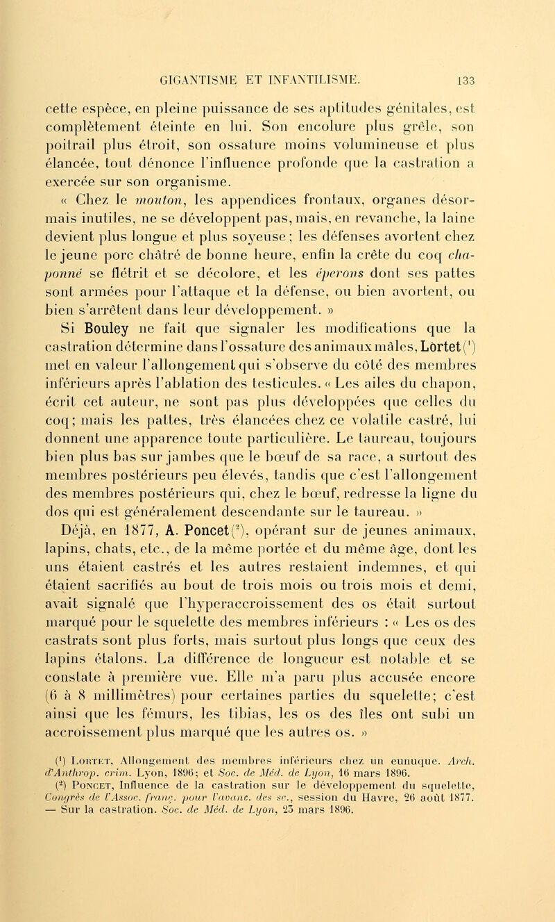 cette espèce, en pleine puissance de ses aptitudes génitales, est complètement éteinte en lui. Son encolure plus grêle, son poitrail plus étroit, son ossature moins volumineuse et plus élancée, tout dénonce l'influence profonde que la castration a exercée sur son organisme. (( Chez le mouton, les appendices frontaux, organes désor- mais inutiles, ne se développent pas, mais, en revanche, la laine devient plus longue et plus soyeuse; les défenses avortent chez le jeune porc châtré de bonne heure, enfin la crête du coq cha- ponné se flétrit et se décolore, et les éperons dont ses pattes sont armées pour l'attaque et la défense, ou bien avortent, ou bien s'arrêtent dans leur développement. » Si Bouley ne fait que signaler les modifications que la castration détermine dans l'ossature des animaux mâles, Lôrtet (') met en valeur l'allongement qui s'observe du côté des membres inférieurs après l'ablation des testicules. « Les ailes du chapon, écrit cet auteur, ne sont pas plus développées que celles du coq; mais les pattes, très élancées chez ce volatile castré, lui donnent une apparence toute particulière. Le taureau, toujours bien plus bas sur jambes que le bœuf de sa race, a surtout des membres postérieurs peu élevés, tandis que c'est l'allongement des membres postérieurs qui, chez le bœuf, redresse la ligne du dos qui est généralement descendante sur le taureau. » Déjà, en 1877, A. Poncet('), opérant sur de jeunes animaux, lapins, chats, etc., de la même portée et du même âge, dont les uns étaient castrés et les autres restaient indemnes, et qui étaient sacrifiés au bout de trois mois ou trois mois et demi, avait signalé que l'hyperaccroissement des os était surtout marqué pour le squelette des membres inférieurs : « Les os des castrats sont plus forts, mais surtout plus longs que ceux des lapins étalons. La différence de longueur est notable et se constate à première vue. Elle m'a paru plus accusée encore (6 à 8 millimètres) pour certaines parties du squelette; c'est ainsi que les fémurs, les tibias, les os des îles ont subi un accroissement plus marqué que les autres os. » (') LoRTET, Allongement des membi'es inférieurs chez un eunuque. Arch. cVAnthrop. crim. Lyon, 189(3; et Soc. de Méd. de Lyon, 16 mars 1896. (-) PoNCET, Influence de la castration sur le développement du squelette, Congrès de VAssoc. franc, pour l'avanc. des se, session du Havre, 26 août 1877. — Sur la castration. Soc. de Méd. de Lyon, 23 mars 1896.