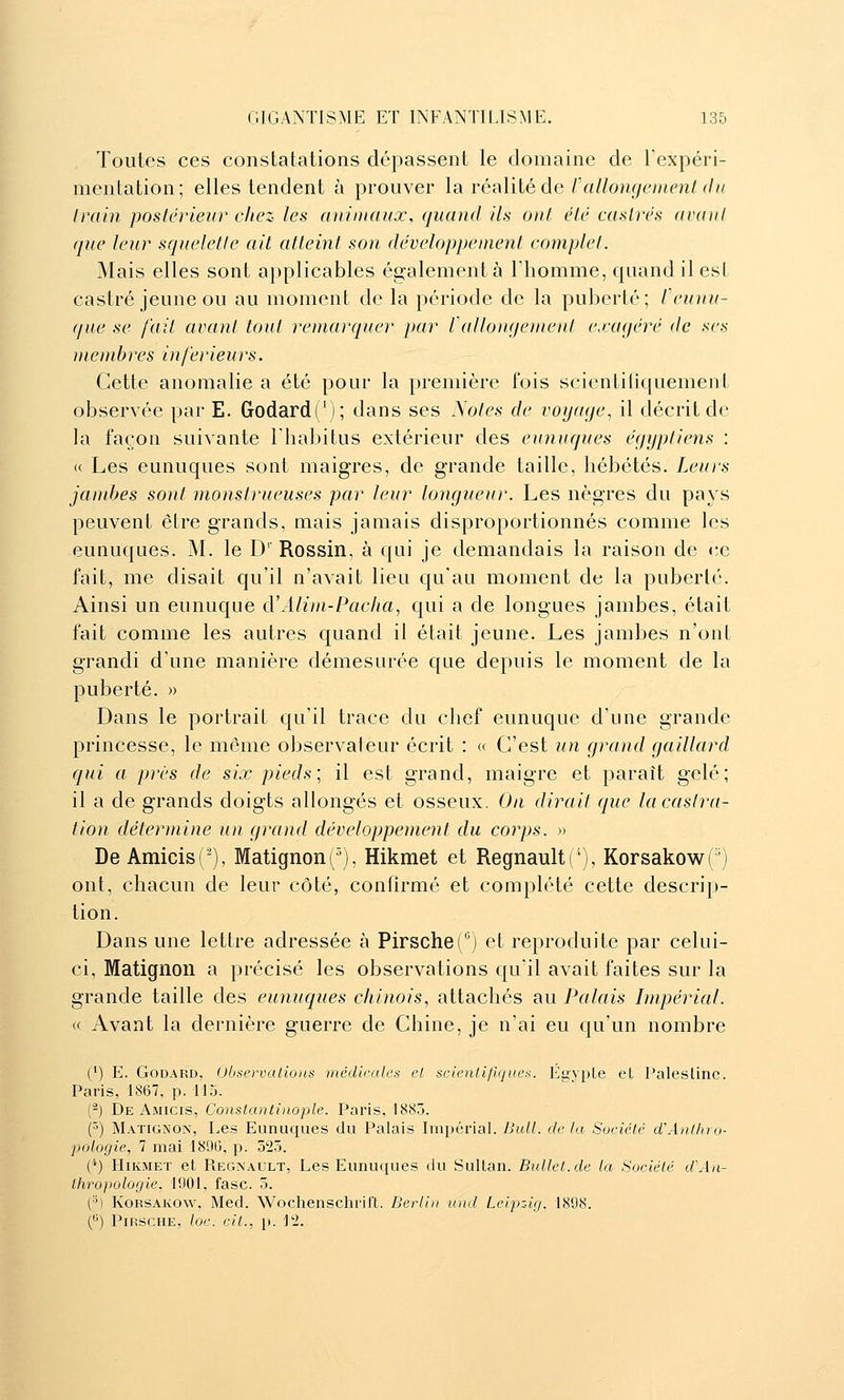 Toutes ces constatations dépassent le domaine de Texpéri- menlation; elles tendent à prouver la réalité de/V<//on^t^//i(^n/r//( Irain postérieur chez les animaux, quand ils ont été castrés avant que leur squelette ail atteint son développement complet. Mais elles sont applicables également à l'homme, quand il est castré jeune ou au moment de la période de la puberté; feunu- (/ne se fait avant tout remarquer par Vallo)i<iement cvaqéré de ses membres injérieurs. Cette anomalie a été pour la première fois scientiliquement observée par E. Godard('); dans ses Violes de voyage^ il décrit de la façon suivante l'habitus extérieur des eunuques égyptiens : « Les eunuques sont maigres, de grande taille, hébétés. Leurs jamtjes sont monstrueuses par leur longueur. Les nègres du pays peuvent être grands, mais jamais disproportionnés comme les eunuques. M. le D'' Rossin, à qui je demandais la raison de ce fait, me disait qu'il n'avait lieu qu'au moment de la puberté. Ainsi un eunuque d'Alim-Pacha, qui a de longues jambes, était fait comme les autres quand il était jeune. Les jambes n'ont grandi d'une manière démesurée que depuis le moment de la puberté. » Dans le portrait qu'il trace du chef eunuque d'une grande princesse, le même observateur écrit : « C'est un grand gaillard qui a près de six pieds; il est grand, maigre et paraît gelé; il a de grands doigts allongés et osseux. On dirait que la castra- tion détermine u)t grand développement du corps. » De Amicis('), Matignon(^), Hikmet et RegnaultC), Korsakow(') ont, chacun de leur côté, confirmé et complété cette descrip- tion. Dans une lettre adressée à PirscheC^) et reproduite par celui- ci, Matignon a précisé les observations qu'il avait faites sur la grande taille des eunuques chinois, attachés au Palais Impérial. « Avant la dernière guerre de Chine, je n'ai eu qu'un nombre (') E. Godard, Observations médicales cl scientifiques. Éyvple eL Palestine. Paris, 1867, p. 115. (-) De Amicis, Constantinople. Paris, 1885. (^) Matignon, Les Eunuques du Palais Impérial. iJull. de la Société d'Antlno- pologie, 7 mai 189G, p. 325. (*) Hikmet et Regnault, Les Eunuques du Sultan. Bullet.de la Société d'Aii- Itiropologie, 1901, fasc. 5. (•^) KoRSAKOw, Med. Wochenschrit't. Berlin und Leip-Jg, 1898. () PiRSCHE, loc. cit., p. 1*2.