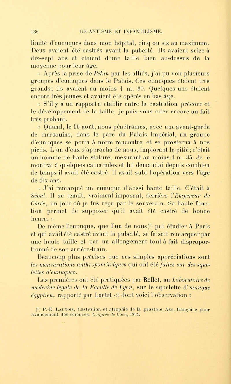 limité d'eunuques clans mon hôpital, cinq ou six au maximum. Deux avaient été castrés avant la puberté. Ils avaient seize à dix-sept ans et étaient d'une taille bien au-dessus de la moyenne pour leur âge. « Après la prise de Pékin par les alliés, j'ai pu voir plusieurs groupes d'eunuques dans le Palais. Ces eunuques étaient très grands; ils avaient au moins 1 m. 80. Quelques-uns étaient encore très jeunes et avaient été opérés en bas âge. « S'il y a un rapporta établir entre la castration précoce et le développement de la taille, je puis vous citer encore un fait très probant. « Quand, le 16 août, nous pénétrâmes, avec une avant-garde de marsouins, dans le parc du Palais Impérial, un groupe d'eunuques se porta à notre rencontre et se prosterna à nos pieds. L'un d'eux s'approcha de nous, implorant la pitié; c'était un homme de haute stature, mesurant au moins 1 m. 85. Je le montrai à quelques camarades et lui demandai depuis combien de temps il avait été castré. Il avait subi l'opération vers l'âge de dix ans. « J'ai remarqué un eunuque d'aussi haute taille. C'était à Séoul. Il se tenait, vraiment imposant, derrière VEmpereur de Corée, un jour où je fus reçu par le souverain. Sa haute fonc- tion permet de supposer qu'il avait été castré de bonne heure. » De même l'eunuque, que l'un de nous(^) put étudier à Paris et qui avait été castré avant la puberté, se faisait remarquer par une haute taille et par un allongement tout à fait dispropor- tionné de son arrière-train. Beaucoup plus précises que ces simples appréciations sont les mensurations anthropométriques qui ont été faites sur des sque- lettes d'eunuques. Les premières ont été pratiquées par Rollet, au Laboratoire de médecine légale de la Faculté de Lyon, sur le squelette d'eunuque égyptien, rapporté par Lortet et dont voici l'observation : (') P.-E. Launois, Castralion et atrophie de la prostate. Ass. française pour avancement des sciences. Congrès de Caen, 1894.