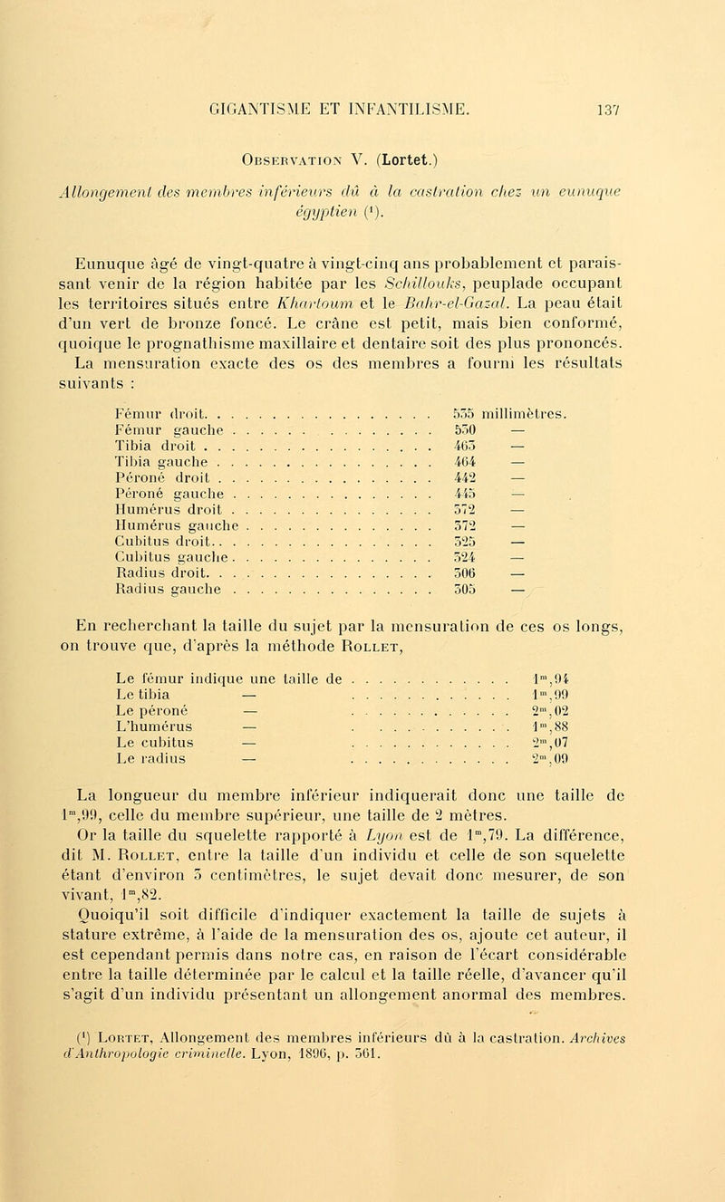 Observation V. (Lortet.) Allongement des membres inférieurs dû à la castrcdion chez un eunuque égyptien ('). Eunuque âgé de vingt-quatre à vingt-cinq ans probablement et parais- sant venir de la région habitée par les Schillouks, peuplade occupant les territoires situés entre Khartoum et le Bahr-el-Gazal. La peau était d'un vert de bronze foncé. Le crâne est petit, mais bien conformé, quoique le prognathisme maxillaire et dentaire soit des plus prononcés. La mensuration exacte des os des membres a fourni les résultats suivants : Fémur droit 555 millimètres. Fémur gauche 550 — Tibia droit 465 — Tibia gauche 464 — Péroné droit 442 — Péroné gauche 445 — Humérus droit 572 — Humérus gauche 372 — Cubitus droit 325 — Cubitus gauche 524 — Radius droit 306 — Radius gauche 305 — En recherchant la taille du sujet par la mensuration de ces os longs, on trouve que, d'après la méthode Rollet, Le fémur indique une taille de 'l™,9i Le tibia — 1',99 Le péroné — 2',02 L'humérus — 1',88 Le cubitus — 2',07 Le radius — 2',09 La longueur du membre inférieur indiquerait donc une taille de l',99, celle du membre supérieur, une taille de 2 mètres. Or la taille du squelette rapporté à Lyon est de 1,79. La différence, dit M. Rollet, entre la taille d'un individu et celle de son squelette étant d'environ 5 centimètres, le sujet devait donc mesurer, de son vivant, i,82. Quoiqu'il soit difficile d'indiquer exactement la taille de sujets à stature extrême, à l'aide de la mensuration des os, ajoute cet auteur, il est cependant permis dans notre cas, en raison de l'écart considérable entre la taille déterminée par le calcul et la taille réelle, d'avancer qu'il s'agit d'un individu présentant un allongement anormal des membres. (') LoRTET, Allongement des membres inférieurs dû à la castration. Archives d'Anthropologie crirninelle. Lyon, 1896, p. 501.