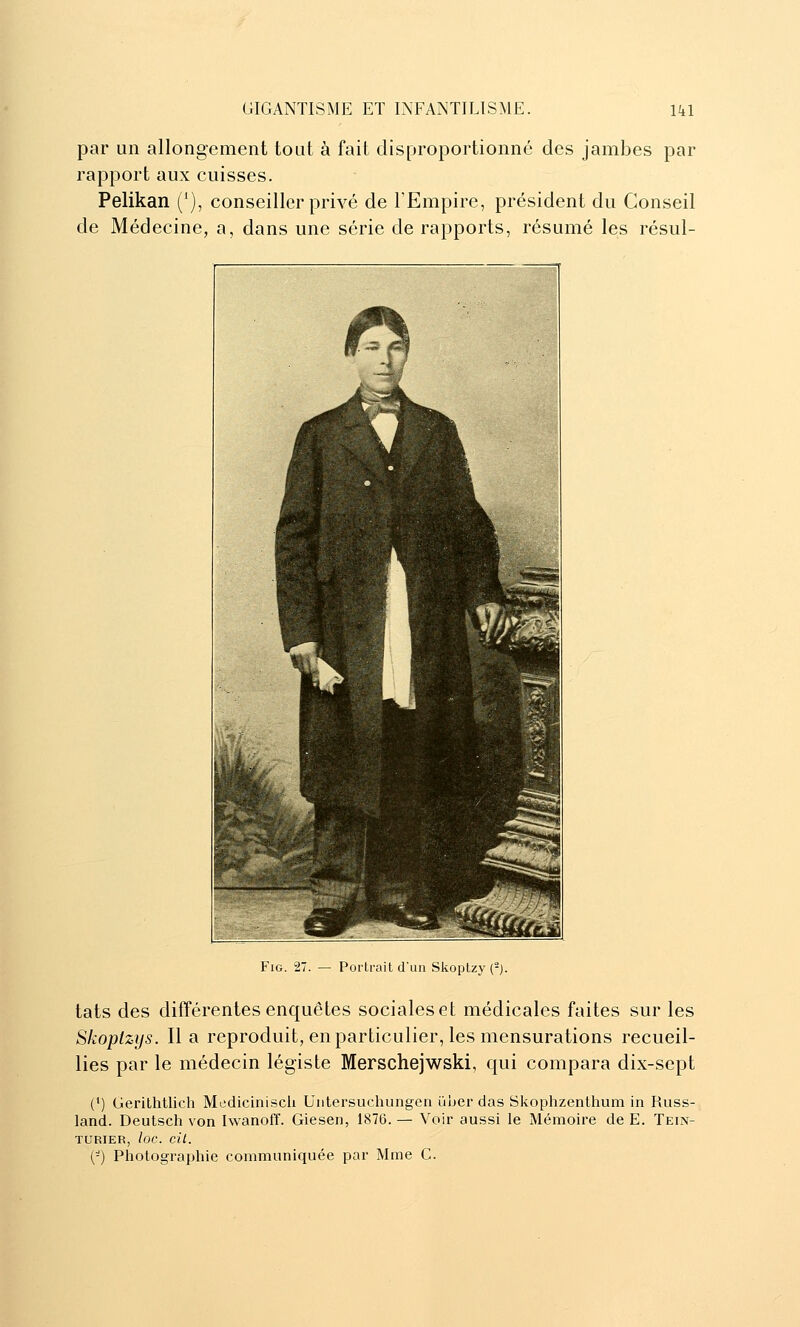 par un allongement tout à fait disproportionné des jambes par rapport aux cuisses. Pelikan ('), conseiller privé de l'Empire, président du Conseil de Médecine, a, dans une série de rapports, résumé les résul- FiG. 27. — Portrait d'un Skoptzy (-). tats des différentes enquêtes sociales et médicales faites sur les Skoptzys. lia reproduit, en particulier, les mensurations recueil- lies par le médecin légiste Merschejwski, qui compara dix-sept (') GeriLhtliclî Mediciniscli Untersuchungen uher das Skophzenthum in Russ- land. Deutsch von Iwanoff. Giesen, 1876. — Voir aussi le Mémoire de E. Tein- turier, loc. cil. (■-) Photographie communiquée par Mme G.