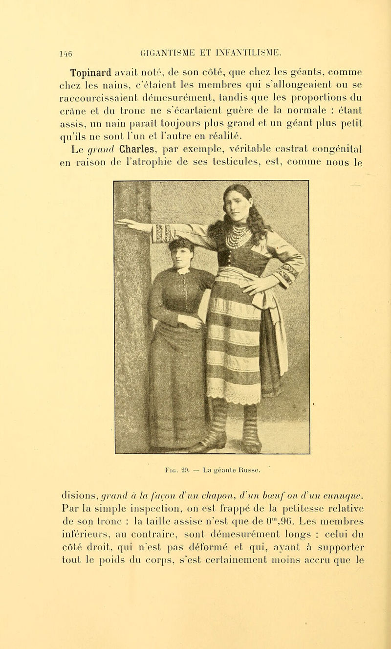 Topinard avait noté, de son côté, que chez les géants, comme chez les nains, c'étaient les membres qui s'allongeaient ou se raccourcissaient démesurément, tandis que les proportions du crànc et du tronc ne s'écartaient guère de la normale : étant assis, un nain paraît toujours plus grand et un géant plus petit qu'ils ne sont l'un et l'autre en réalité. Le grand Charles, par exemple, véritable castrat congénital en raison de l'atrophie de ses testicules, est, comme nous le FiG. 2<J. — La Qéaule Russe. disions, grand à la façon d'un chapon, d'un bœuf ou d'un eunuque. Par la simple inspection, on est frappé de la petitesse relative de son tronc : la taille assise n'est que de 0',96. Les membres inférieurs, au contraire, sont démesurément longs : celui du côté droit, qui n'est pas déformé et qui, ayant à supporter tout le poids du corps, s'est certainement moins accru que le