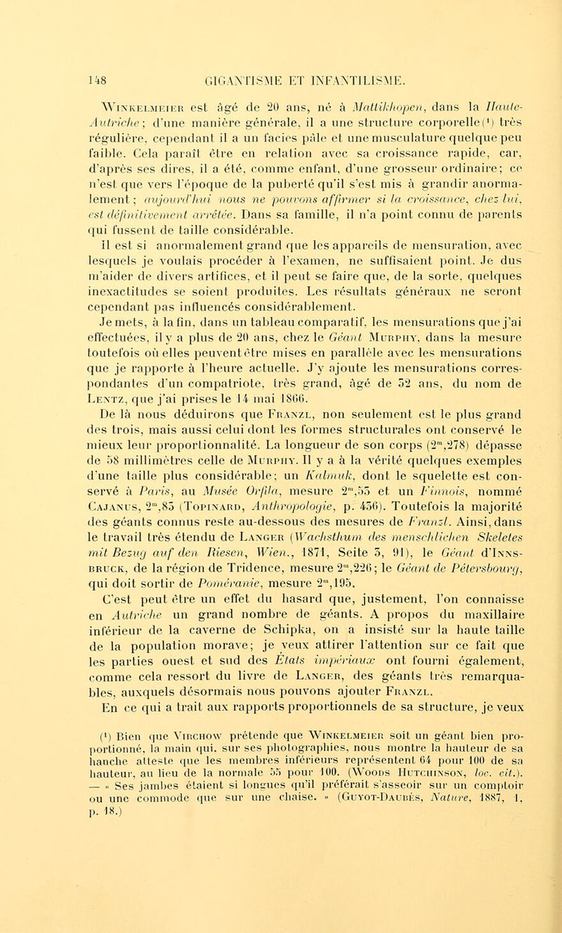 WiNKELMEiER cst Èigé de 20 ans, né à Matiikiwpen, dans la Ilaule- Autric/ie; d'une manière générale, il a une structure corporellef*) très régulière, cependant il a un faciès pâle et une musculature quelque peu faible. Cela paraît être en relation avec sa croissance rapide, car, d'aj^rès ses dires, il a été, comme enfant, d'une grosseur ordinaire; ce n'est que vers répoc|ue de la puberté qu'il s'est mis à grandir anorma- lement ; aujourd'hui nous ne pouvons affirmer si la croissance^ chez lui, est définitivement arrêtée. Dans sa famille, il n'a point connu de parents qui fussent de taille considérable. Il est si anormalement grand que les appareils de mensuration, avec Iesc[uels je voulais procéder à l'examen, ne suffisaient point. Je dus ra'aider de divers artifices, et il peut se faire que, de la sorte, quelques inexactitudes se soient produites. Les résultats généraux ne seront cependant pas influencés considérablement. Je mets, à la fin, dans un tableau comparatif, les mensurations que j'ai effectuées, il y a plus de 20 ans, chez le Géant Murphy, dans la mesure toutefois où elles peuvent être mises en parallèle avec les mensurations que je rapporte à l'heure actuelle. J'y ajoute les mensurations corres- pondantes d'un compatriote, très grand, âgé de 52 ans, du nom de Lentz, ciue j'ai prises le 14 mai 18CG. Delà nous déduirons que Franzl, non seulement est le plus grand des trois, mais aussi celui dont les formes structurales ont conservé le mieux leur proportionnalité. La longueur de son corps (2',278) dépasse de 58 millimètres celle de Murphy. Il y a à la vérité quekjues exemples d'une taille plus considérable; un Kalmuk, dont le squelette est con- servé à Paris, au Musée Orfda, mesure 2,53 et un Finnois, nommé Cajanus, 2',85 (TopixARD, Anthropologie, p. 436). Toutefois la majorité des géants connus reste au-dessous des mesures de Franzl. Ainsi, dans le travail très étendu de Langer [Wachsthum des menschlichen Skeletes mit Bezxuj au f de a Riesen, Wien., 1871, Seite 5, 91), le Géant d'Ixxs- BRUCK, de la région de Tridence, mesure 2',226; le Géant de Pétersbourg, qui doit sortir de Poméranie, mesure 2,195, C'est peut être un effet du hasard que, justement, l'on connaisse en Autriche un grand nombre de géants. A propos du maxillaire inférieur de la caverne de Schipka, on a insisté sur la haute taille de la population morave; je veux attirer l'attention sur ce fait c[ue les parties ouest et sud des Etats impériaux ont fourni également, comme cela ressort du livre de Langer, des géants très remarqua- bles, auxquels désormais nous pouvons ajouter Franzl. En ce qui a trait aux rapports proportionnels de sa structure, je veux (1) Bien que Virchow prétende que Winkelmeier soit un géant bien pro- portionné, la main qui. sur ses photographies, nous montre la liauteur de sa hanche atteste que les membres inférieurs représentent 64 pour 100 de sa hauteur, au lieu de la normale 5.5 pour 100. (Woods Hutchixsox, loc. cit.). — ■' Ses jambes étaient si longues qu'il préférait s'asseoir sur un comptoir ou une commode que sur une chaise. >> (Guyot-Daubès, Nature, 1887, 1, p. 18.)