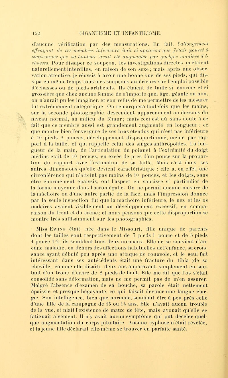 % d'aucune vérification par des mensurations. En fait, rallongement effrayant de ses membres inférieurs était si apparent que fêtais poussé à soupçonner que sa liatiteur 'avait été augmentée par (juelque manière d'é- chasses. Pour dissiper ce soupçon, les investigations directes m'étaient naturellement interdites, en raison de son sexe; mais après une obser- vation attentive, je réussis à avoir une bonne vue de ses pieds, C{ui dis- sipa en môme temps tous mes soupçons antérieurs sur l'emploi possible d'échasses ou de pieds artificiels. Ils étaient de taille si énorme et si grossière que chez aucune femme de ii'importe quel âge, géante ou non, on n'aurait pu les imaginer, et son refus de me permettre de les mesurer fut extrêmement catégorique. On remarcjuera toutefois que les mains, sur la seconde photographie, descendent apparemment au-dessous du niveau normal, au milieu du fémur; mais ceci est dû sans doute à ce fait que ce membre aussi est grandement augmenté en longueur; ce que montre bien l'envergure de ses bras étendus qui n'est pas inférieure à 10 pieds 'l pouces, développement disproportionné, même par rap- port à la taille, et qui rappelle celui des singes anthropoïdes. Ea lon- gueur de la main, de l'articulation du poignet à l'extrémité du doigt médius était de 10 pouces, en excès de près d'un pouce sur la propor- tion du rapport avec l'estimation de sa taille. Mais c'est dans ses autres dimensions c[u'elle devient caractéristique : elle a, en effet, une circonférence qui n'atteint pas moins de 10 pouces, et les doigts, sans être énormément épaissis, ont l'aspect en saucisse si particulier de la forme moyenne dans l'acromégalie. On ne permit aucune mesure de la mâchoire ou d'une autre partie de la face, mais l'impression donnée par la seule inspection fut que la mâchoire inférieure, le nez et les os malaires avaient visiblement un développement excessif, en compa- raison du front et du crâne; et nous pensons que cette disproportion se montre très suffisamment sur les photographies. Miss Ewixt; était née dans le Missouri, fille unique de parents dont les tailles sont respectivement de 7 pieds 1 pouce et de 5 pieds 1 pouce 1 '2; ils semblent tous deux normaux. Elle ne se souvient d'au- cune maladie, en dehors des affections habituelles de l'enfance, sa crois- sance ayant débuté peu après une attaque de rougeole, et le seul fait intéressant dans ses antécédents était une fracture du tibia (de sa cheville, comme elle disait), deux ans auparavant, simplement en sau- tant d'un tronc d'arbre de '■2 pieds de haut. Elle me dit que l'os s'était consolidé sans déformation, mais ne me permit pas de m'en assurer. Malgré l'absence d'examen de sa bouche, sa parole était nettement épaissie et presque bégayante, ce qui faisait deviner une langue élar- gie. Son intelligence, bien ciue normale, semblait être à peu près celle d'une fille delà campagne de 15 ou 14 ans. Elle n'avait aucun trouble do la vue, et niait l'existence de maux de tête, mais avouait qu'elle se fatiguait aisément. Il n'y avait aucun symptôme qui pût déceler quel- que augmentation du corps pituitaire. Aucune cyphose n'était révélée, et la jeune fille déclarait elle-même se trouver en parfaite santé.