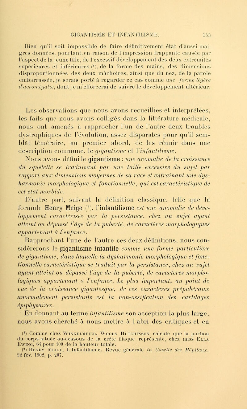 Bien qu'il soit impossible de faire défînitiveinent état d'aussi mai- gres données, pourtant, en raison de l'impression i'rappante causée par l'aspect de la jeune lille, de l'excessif développement des deux extrémités supérieures et inférieures (i), de la forme des mains, des dimensions disproportionnées des deux mâchoires, ainsi que du nez, de la parole embarrassée, je serais porté à regarder ce cas comme une forme légère d'acromégalie, dont je m'efforcerai de suivre le développement ultérieur. Les observations que nous avons recueillies et interprétées, les faits que nous avons colligés dans la littérature médicale, nous ont amenés à rapprocher l'un de l'autre deux troubles dystrophiques de l'évolution, assez disparates pour qu'il sem- blât téméraire, au premier abord, de les réunir dans une description commune, le gigantisme et Vinfantilisme. Nous avons défini le gigantisme : une anomalie de la croissance du squelelle se traduisant par une taille excessive du sujet par rapport aux dimensions moyennes de sa race et entraînant une dys- harmonie morphologique et fonctionnelle, qui est caractéristique de cet état morbide. D'autre part, suivant la définition classique, telle que la formule Henry Meige ('), linfantilisme est une anomalie de déve- loppement caractérisée par la persistance, chez un sujet ayant atteint ou dépassé l'âge de la puberté, de caractères morphologiques appartenant à f enfance. Rapprochant l'une de l'autre ces deux définitions, nous con- sidérerons le gigantisme infantile comme une forme particulière de gigantisme, dans laquelle la dysharmonie morphologicjue et fonc- tionnelle caractéristique se traduit par la persistance, chez un sujet ayant atteint ou dépassé Vâge de la puberté, de caractères morplio- logiques appartenant à Venfance. Le plus important, au point de vue de la croissance gigantesque, de ces caractères prépubéraux anormalement persistants est la non-ossification des cartilages épiphysaires. En donnant au terme infantilisme son acception la plus large, nous avons cherché à nous mettre à l'abri des critiques et en (') Comme chez Winkelmeier, Woods Hutchinson calcule que la portion du corps située au-dessous de la crête iliaque représente, chez miss Ella EwiNG, 64 pour 100 de la hauteur totale. (-) Henry Meioe, L'Infantilisme. Revue générale in Gazette des Hôpitaux. 22 fév. 1902, p. 207.