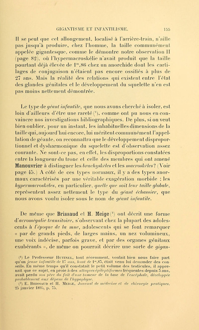 Il se peut que cet allongement, localisé à rarrière-train, n'aille pas jusqu'à produire, chez l'homme, la taille communément appelée gigantesque, comme le démontre notre observation II (page 82), oii l'hypermacroskélie n'avait produit que la taille pourtant déjà élevée de 1',8() chez un anorchide dont les carti- lages de conjugaison n'étaient pas encore ossillés à plus de 27 ans. Mais la réalité des relations qui existent entre l'état des glandes génitales et le développement du squelette n'en est pas moins nettement démontrée. Le type de gcant infantile, que nous avons cherché à isoler, est loin d'ailleurs d'être une rareté (^), comme ont pu nous en con- vaincre nos investigations bibliographiques. De plus, si on veut bien oublier, pour un instant, les inhabituelles dimensions de la taille qui, aujourd'hui encore, lui méritent communément l'appel- lation de géante, on reconnaîtra que le développement dispropor- tionnel et dysharmonique du squelette est d'observation assez courante. Ne sont-ce pas, en effet, les disproportions constatées entre la longueur du tronc et celle des membres qui ont amené Manouvrier à distinguer les hrachyskèles et les inacroskèlesl (Voir page 45.) A côté de ces types normaux, il y a des types anor- maux caractérisés par une véritable exagération morbide : les hypermacroskèles, en particulier, quelle que soit leur taille globale, représentent assez nettement le type du géant échassier, que nous avons voulu isoler sous le nom de géant infantile. De même que Brissaud et H. Meige(^) ont décrit une forme à'acroniégalie transitoire, s'observant chez la plupart des adoles- cents à Vépoque de la mue, adolescents qui se font remarquer « par de grands pieds, de larges mains, un nez volumineux, une voix indécise, parfois grave, et par des organes génitaux exubérants », de même on pourrait décrire une sorte de gigan- (') Le Professeur Hutinel, tout récemment, voulait bien nous faire part qu'un jeune infantile de 17 ans, haut de 'l',85, était venu lui demander des con- seils. En même temps qu'il constatait le petit volume des testicules, il appre- nait que ce sujet, en proie à des attaques épilepliformes fréquentes depuis 3 ans, avait perdu son père du fait d'une tumeur de la base de l'encépliale, développée probablement aux dépens de l'hypophyse. (-) E. Brissaud et H. Meige, Journal de médecine et de chirurgie pratiques. 25 janvier 189,), p. 75.