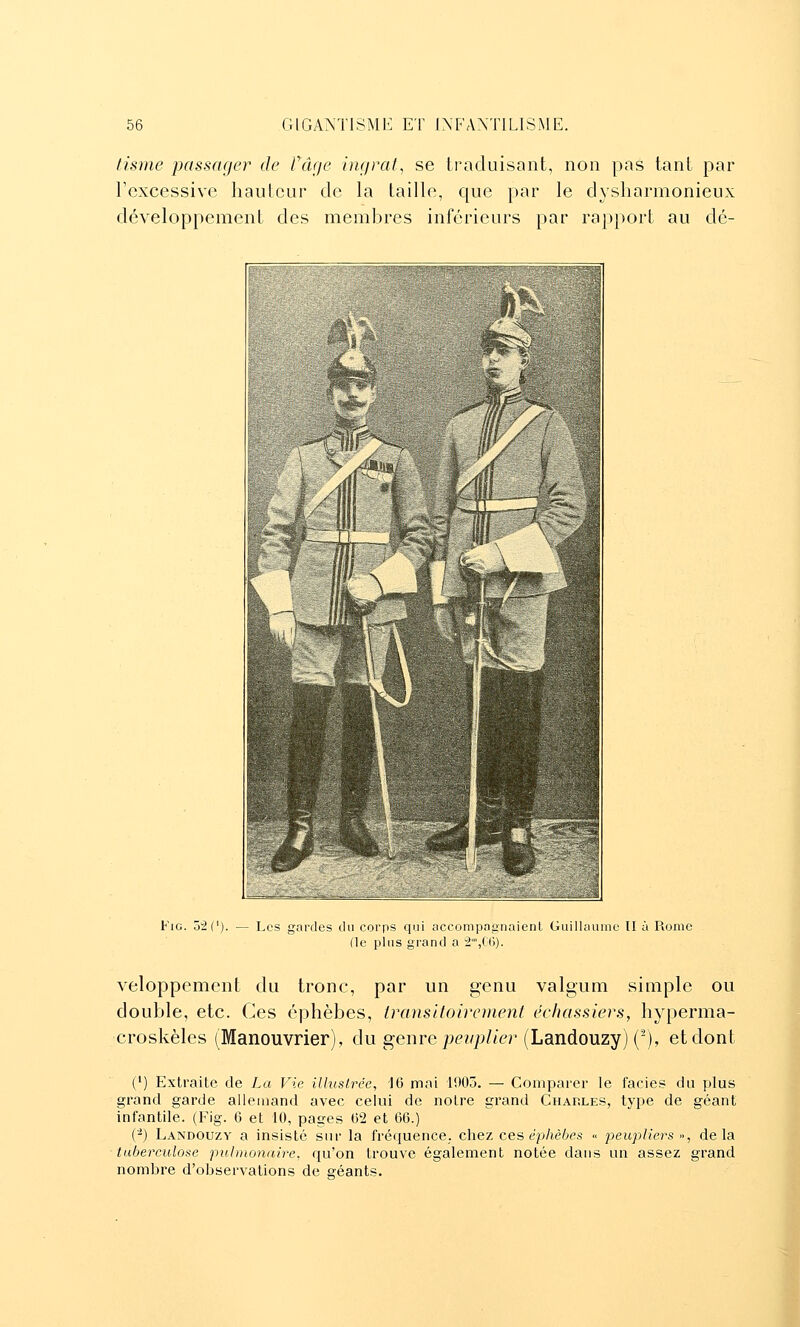 tisme passager de Fâge hujrat^ se traduisant, non pas tant par l'excessive hauteur de la taille, que par le dysliarmonieux développement des membres inférieurs par rapport au dé- FiG. 52('). — Les ardes du corps qui accompnii'nnient Guillaume II à Rome (le plus grand a 2',C(5). veloppement du tronc, par un genu valgum simple ou double, etc. Ces éphèbes, Iransltoirement échassiers, hyperma- croskèles (Manouvrier), du genre pe-^/y^/ter (Landouzy) (-), et dont (') Extraite de La Vie illustrée, 16 moi 1905. — Comparer le faciès du plus grand garde alleiuand avec celui de notre grand Charles, type de géant infantile. (Fig. 6 et 10, pages 02 et 66.) (-) Landouzy a insisté sur la fréquence, chez ces éphèbes « peupliers •>, delà tuberculose pulmonaire, qu'on trouve également notée dans un assez grand nombre d'observations de géants. 1 à