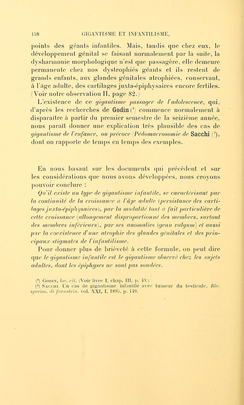 points des géants infantiles. Mais, tandis que chez eux, le développement génital se faisant normalement par la suite, la dysharmonie morphologique n'est que passagère, elle demeure permanente chez nos dystrophiés géants et ils restent de grands enfants, aux glandes génitales atrophiées, conservant, à Tàge adulte, des cartilages juxta-épiphysaires encore fertiles. (Voir notre observation II, page 82.) L'existence de ce (/iganlisme passage?' de Vadolescence, qui, d'après les recherches de Godin(') commence normalement à disparaître à partir du premier semestre de la seizième année, nous paraît donner une explication très plausible des cas de gigantisme de Venfance, ou précoce [Pédoniacrosomie de Sacchi ('), dont on rapporte de temps en temps des exemples. En nous basant sur les documents qui précèdent et sur les considérations que nous avons développées, nous croyons pouvoir conclure : Qu'il existe un type de gigantisme infantile, se caractérisanl par la continuité de la croissance à Uâge adulte {persistance des carti- lages juxta-épiphysaires), par la modalité tout à fait particulière de cette croissance [allongement disproportionné des membres, surtout des membres inférieurs), par ses anomalies [genu valgum) et aussi par la coexistence d'une atrophie des glandes génitales et des prin- cipaux stigmates de f infantilisme. Pour donner plus de brièveté à cette formule, on peut dire que le gigantisme infantile est le gigantisme observé chez les sujets adultes, dont les épiphyses ne sont pas soudées. (') GoDiN, loc. cil. (Voir livre I, chap. III, p. 4!).) (-) Sacchi., Un cas de gigantisme infantile avec tumeur du testicule. Riv. sperim. cli frenalria. vol. XXI, I, '189o, p. 149.