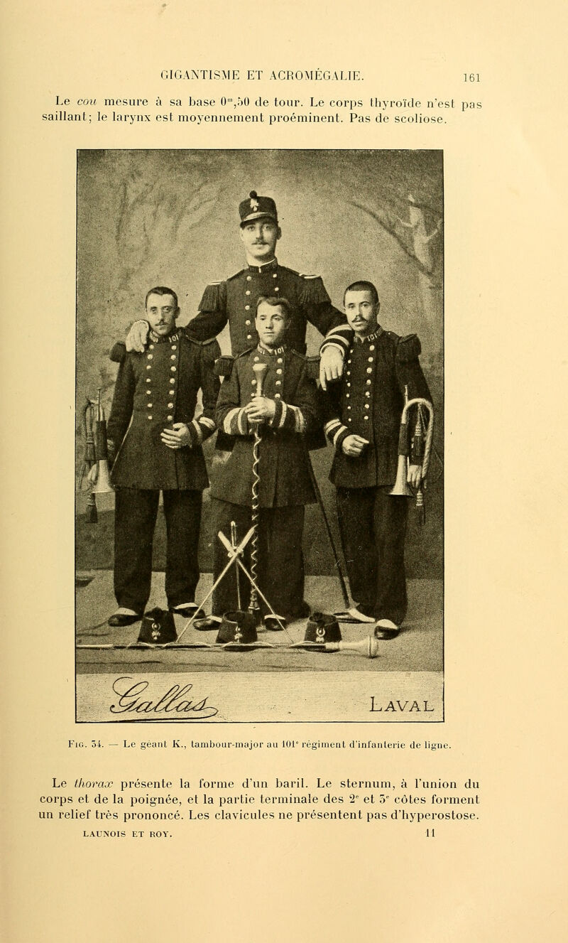 Le cou mesure à sa base 0',r)0 de tour. Le corps thyroïde n'est pas saillant; le larynx est moyennement proéminent. Pas de scoliose. FiG. 54. — Le géant K., tambour-major au 101° régiment d'infanterie de ligne. Le thorax présente la forme d'un baril. Le sternum, à l'union du corps et de la poignée, et la partie terminale des 2'' et 5 côtes forment un relief très prononcé. Les clavicules ne présentent pas d'hyperostose. LAUNOIS ET ROY. 11