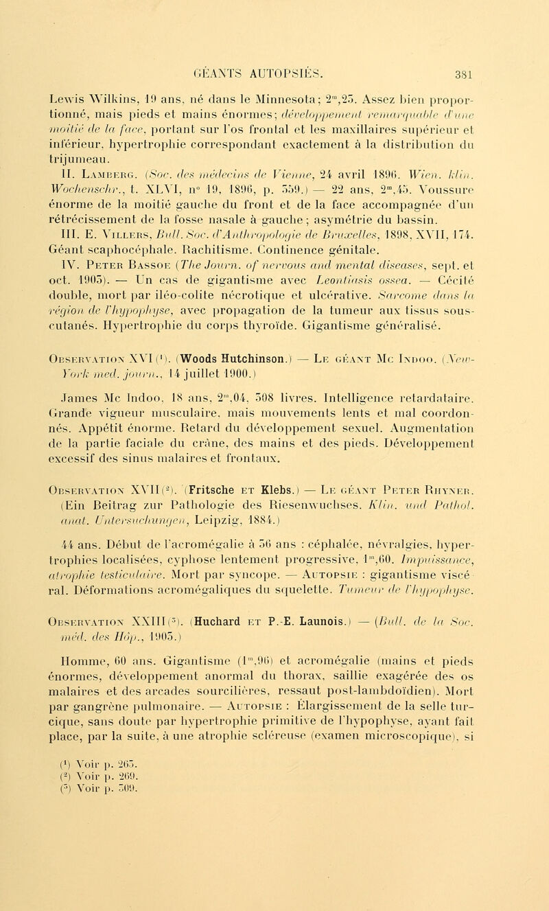 Lewis Wilkins, 19 ans, né dans le Minnesota; 2™,25. Assez bien propor- tionné, mais pieds et mains énormes; développejneitl renia reliai île d'une moitié de la face, portant sur Tos frontal et les maxillaires supérieur et inlérieur, hypertrophie correspondant exactement à la distribution du trijumeau. II. Lamberg. (Soc. des médecins de Vienne, 24 avril 189(». Wien. klin. Woc/iensc/ir., t. XLVI, n° 19, 1896, p. 559.) — 22 ans, 2,45. Voussure énorme de la moitié gauche du front et de la face accompagnée d'un rétrécissement de la fosse nasale à gauche ; asymétrie du bassin. III. E. ViLLERS, Bull. Soc. d'Anthvopolofjie de Bruxelles, 1898, XVII, 174. Géant scaphocéphale. Rachitisme. Continence génitale. IV. Peter Bassoe {The Journ. of nervous and mental diseases, se[»t. et oct. 1905). — Un cas de gigantisme avec Leontiasis ossea. — Cécité double, mort par iléo-colite nécrotique et ulcérative. Sarcome dans la région de Vhypophyse, avec propagation de la tumeur aux tissus sous- cutanés. Hypertrophie du corps thyroïde. Gigantisme généralisé. Observation XVI (M. (Woods Hutchinson.) — Le géant Me Indoo. {Xew- York med. journ., 14 juillet 1900.) James Me Indoo, 18 ans, 2',04, 508 livres. Intelligence retardataire. Grande vigueur musculaire, mais mouvements lents et mal coordon- nés. Appétit énorme. Retard du développement sexuel. Augmentation de la partie faciale du crâne, des mains et des pieds. Développement excessif des sinus malaires et frontaux. Observation XVII(-). (Fritsche et Klebs.) — Le géant Peter Rhyner. (Ein Beitrag zur Pathologie des Riesenwuchses. Klin. und Pathol. anat. Untersuchuncjen, Leipzig, 1884.) 44 ans. Début de l'acromégalie à 56 ans : céphalée, névralgies, hyper- trophies localisées, cyphose lentement progressive, T,60. Impuissance, atrophie testiculaire. Mort par syncope. — Autopsie ; gigantisme viscé- ral. Déformations acromégaliques du squelette. Tumeur de Vliypophyse. Observation XXIII(S). (Huchard et P.-E. Launois.) — [Bull, de la Soc. méd. des Hôp., 1905.) Homme, 60 ans. Gigantisme (l',96) et acromégalie (mains et pieds énormes, développement anormal du thorax, saillie exagérée des os malaires et des arcades sourcilières, ressaut post-lambdoïdien). Mort par gangrène pulmonaire. — Autopsie : Élargissement de la selle tur- cique, sans doute par hypertrophie primitive de l'hypophyse, ayant fait place, par la suite, à une atrophie scléreuse (examen microscopique), si (») Voir p. 'ie.J. (2) Voir p. 269. (^) Voir p. COl>.