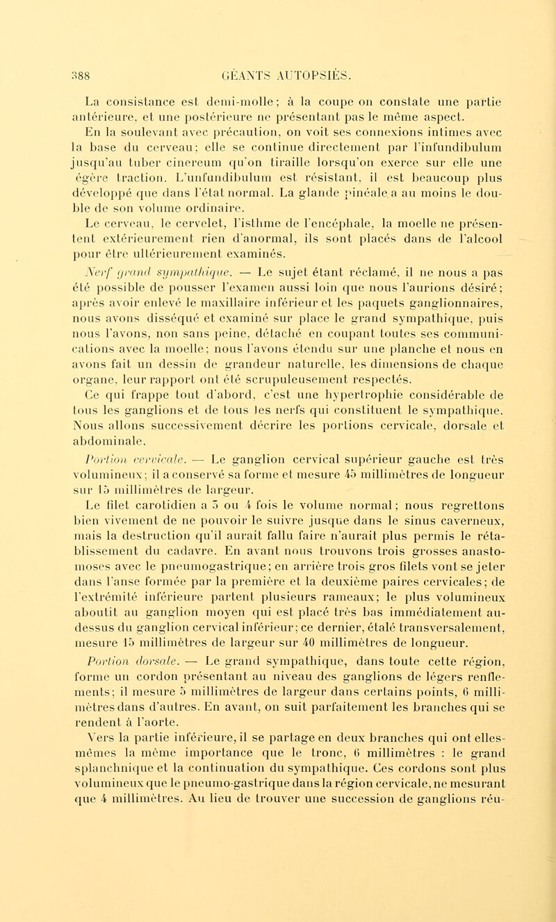 La consistance est demi-molle ; à la coupe on constate une partie antérieure, et une postérieure ne présentant pas le même aspect. En la soulevant avec précaution, on voit ses connexions intimes avec la base du cerveau; elle se continue directement par l'infundibulum jusqu'au tuber cinereum c{u'on tiraille lorsqu'on exerce sur elle une égère traction. L'unfundibulum est résistant, il est beaucoup plus développé que dans l'état normal. La glande pinéale a au moins le dou- ble de son volume ordinaire. Le cerveau, le cervelet, l'isthme de l'encéphale, la moelle ne présen- tent extérieurement rien d'anormal, ils sont placés dans de l'alcool pour être ultérieurement examinés. Nerf grand sympathique. — Le sujet étant réclamé, il ne nous a pas été possible de pousser l'examen aussi loin c{ue nous l'aurions désiré; après avoir enlevé le maxillaire inférieur et les paquets ganglionnaires, nous avons disséqué et examiné sur place le grand sympathique, puis nous l'avons, non sans peine, détaché en coupant toutes ses communi- cations avec la moelle; nous l'avons étendu sur une planche et nous en avons fait un dessin de grandeur naturelle, les dimensions de chaque organe, leur rapport ont été scrupuleusement respectés. Ce qui frappe tout d'abord, c'est une hypertrophie considérable de tous les ganglions et de tous Jes nerfs qui constituent le sympathique. Nous allons successivement décrire les portions cervicale, dorsale et abdominale. Portion cervicale. — Le ganglion cervical supérieur gauche est très volumineux; il a conservé sa forme et mesure -45 millimètres de longueur sur 15 millimètres de largeur. Le filet carotidien a 5 ou 4 fois le volume normal; nous regrettons bien vivement de ne pouvoir le suivre jusque dans le sinus caverneux, mais la destruction qu'il aurait fallu faire n'aurait plus permis le réta- blissement du cadavre. En avant nous trouvons trois grosses anasto- moses avec le pneumogastrique; en arrière trois gros filets vont se jeter dans l'anse formée par la première et la deuxième paires cervicales; de l'extrémité inférieure partent plusieurs rameaux; le plus volumineux aboutit au ganglion moyen qui est placé très bas immédiatement au- dessus du ganglion cervical inférieur; ce dernier, étalé transversalement, mesure 15 millimètres de largeur sur 40 millimètres de longueur. Portion dorsale. — Le grand sympathique, dans toute cette région, forme un cordon présentant au niveau des ganglions de légers renfle- ments; il mesure 5 millimètres de largeur dans certains points, 6 milli- mètres dans d'autres. En avant, on suit parfaitement les branches qui se rendent à l'aorte. Vers la partie inférieure, il se partage en deux branches qui ant elles- mêmes la même importance que le tronc, 0 millimètres : le grand splanchnique et la continuation du sympathique. Ces cordons sont plus volumineux que le pneumo-gastrique dans la région cervicale, ne mesurant que 4 millimètres. Au lieu de trouver une succession de ganglions réu-