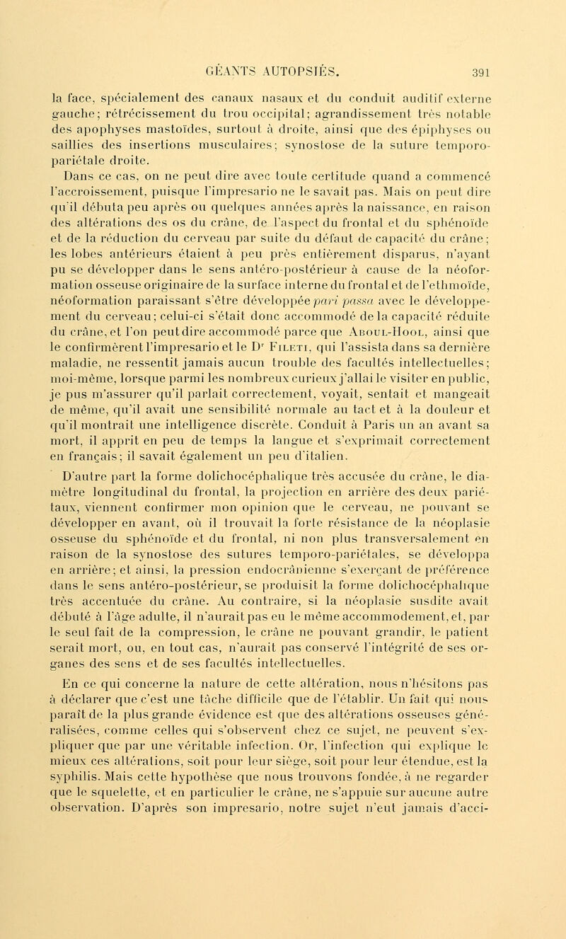 la l'ace, spécialement des canaux nasaux et du conduit auditif externe gauche; rétrécissement du trou occipital; agrandissement très notable des apophyses mastoïdes, surtout à droite, ainsi que des épiphyses ou saillies des insertions musculaires; synostose de la suture temporo- pariétale droite. Dans ce cas, on ne peut dire avec toute certitude quand a commencé l'accroissement, puisque l'imprésario ne le savait pas. Mais on peut dire qu'il débuta peu après ou quelques années après la naissance, en raison des altérations des os du crâne, de l'aspect du frontal et du sphénoïde et de la réduction du cerveau par suite du défaut de capacité du crâne; les lobes antérieurs étaient à peu près entièrement disparus, n'ayant pu se développer dans le sens antéro-postérieur à cause de la néofor- mation osseuse originaire de la surface interne du frontal et de l'ethmoïde, néoformation paraissant s'être développée por?' passa avec le développe- ment du cerveau; celui-ci s'était donc accommodé delà capacité réduite du crâne, et l'on peut dire accommodé parce que Aboul-Hool, ainsi c^ue le confirmèrent l'imprésario et le D' Fileti, qui l'assista dans sa dernière maladie, ne ressentit jamais aucun trouble des facultés intellectuelles; moi-même, lorsque parmi les nombreuxcurieux j'allai le visiter en public, je pus m'assurer qu'il parlait correctement, voyait, sentait et mangeait de même, cju'il avait une sensibilité normale au tact et à la douleur et qu'il montrait une intelligence discrète. Conduit à Paris un an avant sa mort, il apprit en peu de temps la langue et s'exprimait correctement en français; il savait également un peu d'italien. D'autre part la forme dolichocéphaliciue très accusée du crâne, le dia- mètre longitudinal du frontal, la projection en arrière des deux parié- taux, viennent confirmer mon opinion que le cerveau, ne pouvant se développer en avant, où il trouvait la forte résistance de la néoplasie osseuse du sphénoïde et du frontal, ni non plus transversalement en raison de la synostose des sutures temporo-pariétales, se développa en arrière; et ainsi, la pression endocrânienne s'exerçant de préférence dans le sens antéro-postérieur, se produisit la forme dolichocéphalique très accentuée du crâne. Au contraire, si la néoplasie susdite avait débuté à l'âge adulte, il n'aurait pas eu le même accommodement, et, par le seul fait de la compression, le ci'âne ne pouvant grandir, le patient serait mort, ou, en tout cas, n'aurait pas conservé l'intégrité de ses or- ganes des sens et de ses facultés intellectuelles. En ce qui concerne la nature de cette altération, nous n'hésitons pas à déclarer c[ue c'est une tâche difficile que de l'établir. Un fait qui nous paraît de la plus grande évidence est c{ue des altérations osseuses géné- ralisées, comme celles qui s'observent chez ce sujet, ne peuvent s'ex- pliquer que par une véritable infection. Or, l'infection cjui explique le mieux ces altérations, soit pour leur siège, soit pour leur étendue, est la syphilis. Mais cette hypothèse que nous trouvons fondée, à ne regarder que le squelette, et en particulier le crâne, ne s'appuie sur aucune autre observation. D'après son imprésario, notre sujet n'eut jam.ais d'acci-