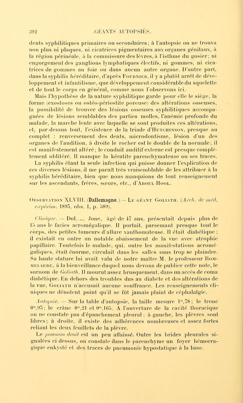 dents syphilitiques primaires ou secondaires; à l'autopsie on ne trouva non plus ni plaques, ni cicatrices pigmentaires aux organes génitaux, à la région périnéale, à la commissure des lèvres, à l'isthme du gosier; ni engorgement des ganglions lymphatiques électifs, ni gommes, ni cica- trices de gommes au foie ou dans aucun autre organe. D'autre part, dans la syphilis héréditaire, d'après Fournikr, il y a plutôt arrêt de déve- loppement et infantilisme, que développement considérable du squelette et de tout le corps en général, comme nous l'observons ici. Mais l'hypothèse de la nature syphilitique garde pour elle le siège, la forme (exostoses ou ostéo-périostite poreuse) des altérations osseuses, la possibilité de trouver des lésions osseuses syphilitiques accompa- gnées de lésions semblables des parties molles, l'anémie profonde du malade, la marche lente avec laquelle se sont produites ces altérations, et, par-dessus tout, l'existence de la triade d'HuTCHiNSON, presque au complet : renversement des dents, microdontisme, lésion d'un des organes de l'audition, à droite le rocher est le double de la normale; il est manifestement altéré; le conduit auditif externe est presque complè- tement oblitéré. Il manque la kératite parenchymateuse ou ses traces. La syphilis étant la seule infection cfui puisse donner l'explication de ces diverses lésions, il me paraît très vraisemblable de les attribuer à la syphilis héréditaire, bien c{ue nous manquions de tout renseignement sur les ascendants, frères, sœurs, etc., d'ABOUL-HooL. Observation XLVIll. (Dallemagne.) — Le géant Goliath. {Arch. de méd. expérim. 1895, obs. 1, p. 58',)). Clinique.—Dol...., Jone, âgé de-47 ans, présentait depuis plus de là ans le faciès acromégalique. Il portait, parsemant presque tout le corps, des petites tumeurs d'allure xanthomateuse. Il était diabétique ; il existait en outre un notable abaissement de la vue avec atrophie papillaire. Toutefois le malade, qui, outre les manifestations acromé- galiques, était énorme, circulait dans les salles sans trop se plaindre. Sa haute stature lui avait valu de notre maître M. le professeur Rom- MELAERE, à la bienveillance duqucl nous devons de publier cette note, le surnom de Golialh. 11 mourut assez brusquement, dans un accès de coma diabétique. En dehors des troubles dus au diabète et des altérations de la vue, Goliath n'accusait aucune souffrance. Les renseignements cli- niques ne dénotent point qu'il se fût jamais plaint de céphalalgie. Autopsie. — Sur la table d'autopsie, la taille mesure l'°,78 ; le tronc 0,95 ; le crâne 0','2] et 0,105. A l'ouverture de la cavité thoracicjue on ne constate pas d'épanchement pleural ; à gauche, les plèvres sont libres ; à droite, il existe des adhérences nombreuses et assez fortes reliant les deux feuillets de la plèvre. Le poumon droit est un peu affaissé. Outre les brides pleurales si- gnalées ci-dessus, on constate dans le parenchyme un foyer hémorra- gique enkysté et des traces de pneumonie hypostatique à la base.