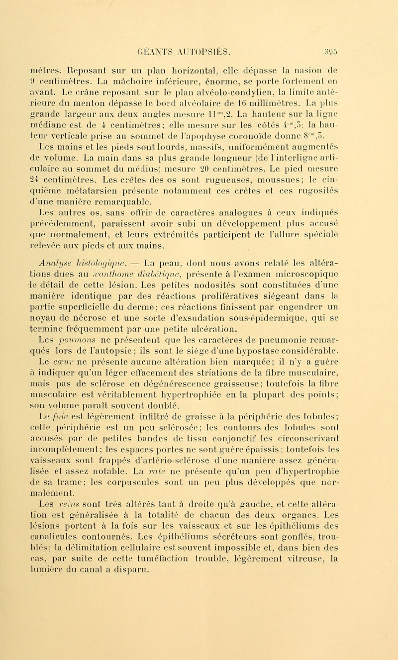 mètres. Reposant sur un plan liorizontal, elle dépasse la nasion de 9 centimètres. La mâchoire inférieure, énorme^ se porte fortement en avant. Le crâne reposant sur le plan alvéolo-condylien, la limite anté- rieure du menton dépasse le bord alvéolaire de 16 millimètres. La plus grande largeur aux deux angles mesure 11°,2. La hauteur sur la ligne médiane est de 4 centimètres; elle mesure sur les côtés 4,5; la hau- teur verticale prise au sommet de l'apophyse coronoïde donne 8,5. Les mains et les pieds sont lourds, massifs, uniformément augmentés de volume. La main dans sa plus grande longueur (de l'interligne arti- culaire au sommet du médius) mesure 20 centimètres. Le pied mesure 24 centimètres. Les crêtes des os sont rugueuses, moussues; le cin- quième métatarsien présente notamment ces crêtes et ces rugosités d'une manière remarquable. Les autres os, sans offrir de caractères analogues à ceux indiqués précédemment, paraissent avoir subi un développement plus accusé que normalement, et leurs extrémités participent de l'allure spéciale relevée aux pieds et aux mains. Analyse histologique. — La peau, dont nous avons relaté les altéra- tions dues au œanthome diabétique, présente à l'examen microscopique ■le détail de cette lésion. Les petites nodosités sont constituées d'une manière identique par des réactions prolifératives siégeant dans la partie superficielle du derme; ces réactions finissent par engendrer un noyau de nécrose et une sorte d'exsudation sous-épidermique, qui se termine fréc|uemment par une petite ulcération. Les poumons ne présentent Cfue les caractères de pneumonie remar- qués lors de l'autopsie; ils sont le siège d'une hypostase considérable. Le cœur ne présente aucune altération bien marquée; il n'y a guère à indiquer qu'un léger effacement des striations de la fibre musculaire, mais pas de sclérose en dégénérescence graisseuse; toutefois la fibre musculaire est véritablement hypertrophiée en la plupart des points; son volume paraît souvent doublé. Le foie est légèrement infiltré de graisse à la périphérie des lobules; cette périphérie est un peu sclérosée; les contours des lobules sont accusés par de petites bandes de tissu conjonctif les circonscrivant incomplètement; les espaces portes ne sont guère épaissis ; toutefois les vaisseaux sont frappés d'artério-sclérose d'une manière assez généra- lisée et assez notable. La rate ne présente qu'un peu d'hypertrophie de sa trame; les corpuscules sont un peu plus développés que nor- malement. Les reins sont très altérés tant à droite qu'à gauche, et cette altéra- tion est généralisée à la totalité de chacun des deux organes. Les lésions portent à la fois sur les vaisseaux et sur les épithéliums des canalicules contournés. Les épithéliums sécréteurs sont gonflés, trou- blés; la délimitation cellulaire est souvent impossible et, dans bien des cas, par suite de cette tuméfaction trouble, légèrement vitreuse, la lumière du canal a disparu.