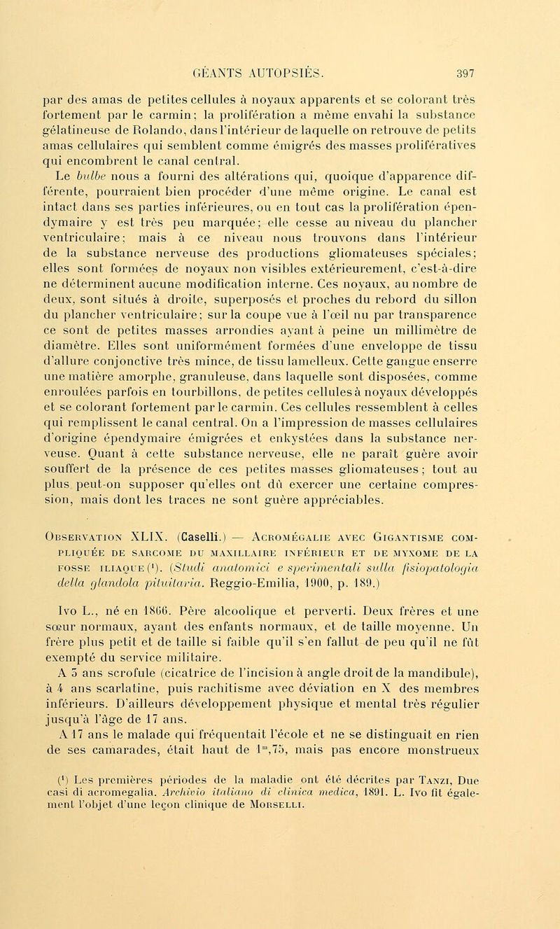 par des amas de petites cellules à noyaux apparents et se colorant très fortement par le carmin; la prolifération a même envahi la substance gélatineuse de Rolando, dans l'intérieur de laquelle on retrouve de petits amas cellulaires qui semblent comme émigrés des masses prolifératives qui encombrent le canal central. Le bulbe nous a fourni des altérations qui, quoique d'apparence dif- férente, pourraient bien procéder d'une même origine. Le canal est intact dans ses parties inférieures, ou en tout cas la prolifération épen- dymaire y est très peu marquée; elle cesse au niveau du plancher ventriculaire ; mais à ce niveau nous trouvons dans l'intérieur de la substance nerveuse des productions gliomateuses spéciales; elles sont formées de noyaux non visibles extérieurement, c'est-à-dire ne déterminent aucune modification interne. Ces noyaux, au nombre de deux, sont situés à droite, superposés et proches du rebord du sillon du plancher ventriculaire; sur la coupe vue à l'œil nu par transparence ce sont de petites masses arrondies ayant à peine un millimètre de diamètre. Elles sont uniformément formées d'une enveloppe de tissu d'allure conjonctive très mince, de tissu lamelleux. Cette gangue enserre une matière amorphe, granuleuse, dans laquelle sont disposées, comme enroulées parfois en tourbillons, de petites cellules à noyaux développés et se colorant fortement parle carmin. Ces cellules ressemblent à celles qui remplissent le canal central. On a l'impression de masses cellulaires d'origine épendymaire émigrées et enkystées dans la substance ner- veuse. Quant à cette substance nerveuse, elle ne paraît guère avoir souffert de la présence de ces petites masses gliomateuses ; tout au plus peut-on supposer qu'elles ont dû exercer une certaine compres- sion, mais dont les traces ne sont guère appréciables. Observation XLIX. (Caselli.) — Acromégalie avec Gigantisme com- pliquée DE sarcome du maxillaire INFÉRIEUR ET DE MYXOME DE LA FOSSE ILIAQUE (•). {Stucli anatomici e sjyerimentali sulla fisiopatologia delta glandola piluùaria. Reggio-Emilia, 1900, p. 189.) Ivo L., né en 18G6. Père alcoolique et perverti. Deux frères et une sœur normaux, ayant des enfants normaux, et de taille moyenne. Un frère plus petit et de taille si faible qu'il s'en fallut de peu qu'il ne fût exempté du service militaire. A 5 ans scrofule (cicatrice de l'incision à angle droit de la mandibule), à 4 ans scarlatine, puis rachitisme avec déviation en X des membres inférieurs. D'ailleurs développement physique et mental très régulier jusqu'à l'âge de 17 ans. A 17 ans le malade qui fréquentait l'école et ne se distinguait en rien de ses camarades, était haut de 1,75, mais pas encore monstrueux (*) Les premières périodes de la maladie ont été décrites par Tanzi, Due casi di acromegalia. Archivio italiano di clinica medica, 1891. L. Ivo fît égale- menL l'objet d'une leçon clinique de Mokselli.