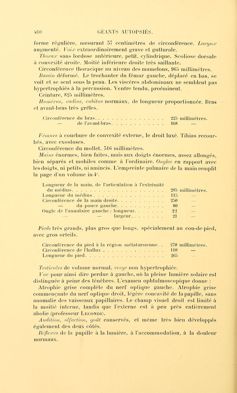 forme régulière, mesurant 57 centimètres de circonférence. Larynx augmenté. Voix extraordinairement grave et gutturale. Thorax sans lordose antérieure, petit, cylindrique. Scoliose dorsale à convexité droite. Moitié inférieure droite très saillante. Circonférence thoracique au niveau des mamelons, 965 millimètres. Bassin déformé. Le trochanter du fémur gauche, déplacé en bas, se voit et se sent sous la peau. Les viscères abdominaux ne semblent pas hypertrophiés à la percussion. Ventre tendu, proéminent. Ceinture, 825 millimètres. Humérus, radius, cubitus normaux, de longueur proportionnée. Bras et avant-bras très grêles. Circonférence du bras 225 millimètres. — de favant-bras 168 — Fémurs à courbure de convexité externe, le droit luxé. Tibias recour- bés, avec exostoses. Circonférence du mollet, 510 millimètres. Mains énormes, bien faites, mais aux doigts énormes, assez allongés, bien séparés et mobiles comme à l'ordinaire. Ongles en rapport avec les doigts, ni petits, ni amincis. L'empreinte palmaire de la main remplit la page dun volume in4°. Longueur de la main, de l'articulalion à rextrémité du médius 285 millimètres. Longueur du médius 115 — Circonférence de la main droite 250 — du pouce gauche 80 — Ongle de l'annulaire gauche : longueur 22 — — — largeur 21 — Pieds très grands, plus gros que longs, spécialement au.cou-de-pied, avec gros orteils. Circonférence du pied à la région métatarsienne. . 270 millimètres. Circonférence de l'hallux 110 — Longueur du pied 265 Testicules de volume normal, venje non hypertrophiée. Vue pour ainsi dire perdue à gauche, où la pleine lumière solaire est distinguée à peine des ténèbres. L'examen ophtalmoscopique donne : Atrophie grise complète du nerf optique gauche. Atrophie grise commençante du nerf optique droit, légère concavité de la papille, sans anomalie des vaisseaux papillaires. Le champ visuel droit est limité à la moitié interne, tandis que l'externe est à peu près entièrement abolie (professeur Lecondi). Audition, olfaction, goût conservés, et même très bien développés également des deux côtés. Réflexes de la pupille à la lumière, à l'accommodation, à la douleur normaux.