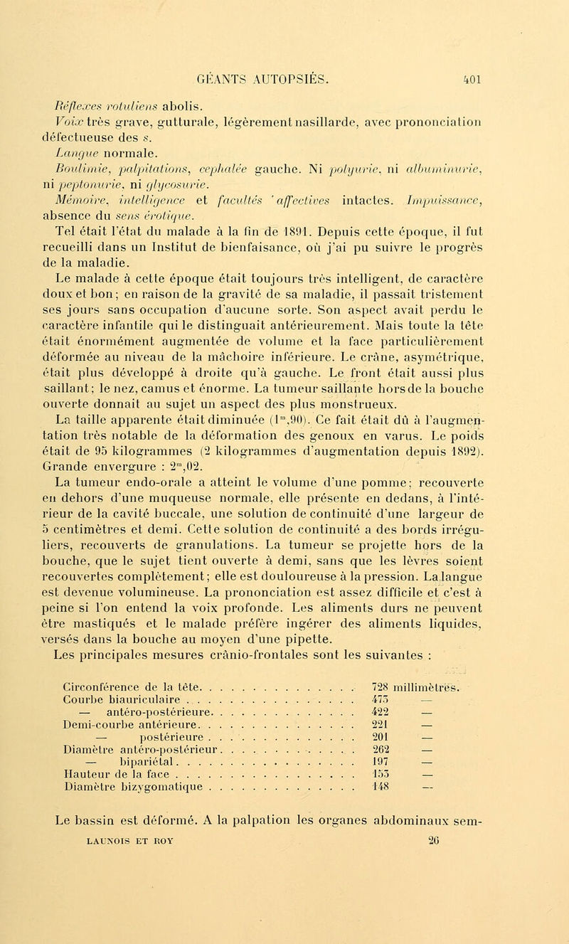 Réflexes rotuliens abolis. Voix irès grave, gutturale, légèrement nasillarde, avec prononciation défectueuse des .s. Langue normale. Boulimie, palpitations, céphalée gauche. Ni polyurle. ni albuminurie, ni peptonurie, ni glycosurie. Mémoire, intelligence et facultés 'affectives intactes. Impjuissance, absence du sens erotique. Tel était l'état du malade à la fin de 1891. Depuis cette époque, il fut recueilli dans un Institut de bienfaisance, où j'ai pu suivre le progrès de la maladie. Le malade à cette époque était toujours très intelligent, de caractère doux et bon; en raison de la gravité de sa maladie, il passait tristement ses jours sans occupation d'aucune sorte. Son aspect avait perdu le caractère infantile qui le distinguait antérieurement. Mais toute la tête était énormément augmentée de volume et la face particulièrement déformée au niveau de la mâchoire inférieure. Le crâne, asymétrique, était plus développé à droite qu'à gauche. Le front était aussi plus saillant; le nez, camus et énorme. La tumeur saillante hors de la bouche ouverte donnait au sujet un aspect des plus monstrueux. La taille apparente était diminuée (1°',90). Ce fait était dû à l'augmtîîi- tation très notable de la déformation des genoux en varus. Le poids était de 95 kilogrammes (2 kilogrammes d'augmentation depuis 1892). Grande envergure : 2,02. La tumeur endo-orale a atteint le volume d'une pomme; recouverte en dehors d'une muqueuse normale, elle présente en dedans, à l'inté- rieur de la cavité buccale, une solution de continuité d'une largeur de 5 centimètres et demi. Cette solution de continuité a des bords irrégu- liers, recouverts de granulations. La tumeur se projette hors de la bouche, que le sujet tient ouverte à demi, sans que les lèvres soient recouvertes complètement; elle est douloureuse à la pression. Lalangue est devenue volumineuse. La prononciation est assez difficile et c'est à peine si l'on entend la voix profonde. Les aliments durs ne peuvent être mastiqués et le malade préfère ingérer des aliments liquides, versés dans la bouche au moyen d'une pipette. Les principales mesures crànio-frontales sont les suivantes : Circonférence de la tète 728 millimètriis. Courbe biauriculaire 473 — — antéro-postérieure 422 — Demi-courbe antérieure 221 — — postérieure 201 — Diamètre antéro-postérieur. . . . . . ... . . , . 262 — — bipariélal 197 — Hauteur de la face 153 — Diamètre bizygomatique 148 — Le bassin est déformé. A la palpation les organes abdominaux sem- LAUNOIS ET ROY 26