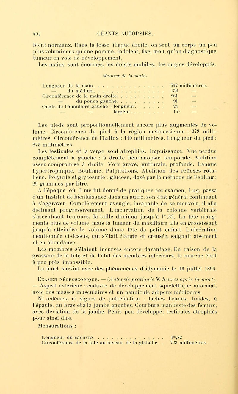 blent normaux. Dans la fosse iliaque droite, on sent un corps un peu plus volumineux qu'une pomme, indolent, fixe, mou, qu'on diagnostique tumeur en voie de développement. Les mains sont énormes, les doigts mobiles, les ongles développés. Mesures de ta main. Longueur de la main 522 millimèlres. — du médius 152 — Circonférence de la main droite 261 — — du pouce gauche 91 — Ongle de l'annulaire gauche : longueur 24 — — — largeur 15- — Les pieds sont proportionnellement encore plus augmentés de vo- lume. Circonférence du pied à la région métatarsienne : 278 milli- mètres. Circonférence de Fhallux : 110 millimètres. Longueur du pied : 273 millimètres. Les testicules et la verge sont atrophiés. Impuissance. Vue perdue complètement à gauche : à droite hémianopsie temporale. Audition assez compromise à droite. Voix grave, gutturale, profonde. Langue hypertrophique. Boulimie. Palpitations. Abolition des réflexes rotu- liens. Polyurie et glycosurie : glucose, dosé parla méthode deFehling : 20 grammes par litre. A l'époque où il me fut donné de pratiquer cet examen, Lug. passa d'un Institut de bienfaisance dans un autre, son état général continuant à s'aggraver. Complètement aveugle, incapable de se mouvoir, il alla déclinant progressivement. L'incurvation de la colonne vertébrale s'accentuant toujours, la taille diminua jusqu'à 1',82. La tète n'aug- menta plus de volume, mais la tumeur du maxillaire alla en grossissant jusqu'à atteindre le volume d'une tête de petit enfant. L'ulcération mentionnée ci-dessus, qui s'était élargie et creusée, saignait aisément et en abondance. Les membres s'étaient incurvés encore davantage. En raison de la grosseur de la tête et de l'état des membres inférieurs, la marche était à peu près impossible. La mort survint avec des phénomènes d'adynamie le 10 juillet 1896. Examen nécroscopioue. — {Autopsie pratiquée ^0 heures après (a mort). — Aspect extérieur : cadavre de développement squelettique anormal, avec des masses musculaires et un pannicule adipeux médiocres. Ni œdèmes, ni signes de putréfaction : taches brunes, livides, à l'épaule, au bras et à la jambe gauches. Courbure manifeste des fémurs, avec déviation de la jambe. Pénis peu développé; testicules atrophiés pour ainsi dire. Mensurations : Longueur du cadavre •1™,82 Circonférence de la tète au niveau de la glabelle. . 728 millimètres.