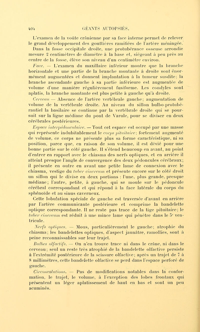 L'examen de la voûte crânienne par sa face interne permet de relever: le grand développement des gouttières ramifiées de l'artère méningée. Dans la fosse occipitale droite, une protubérance osseuse arrondie mesure 2 centimètres de diamètre à la base et, siégeant à peu près au centre de la fosse, élève son niveau d'un centimètre environ. Face. — L'examen du maxillaire inférieur montre que la branche horizontale et une partie de la branche montante à droite sont énor- mément augmentées et donnent implantation à la tumeur susdite; la branche ascendante gauche à sa partie inférieure est augmentée de volume d'une manière régulièrement fusiforme. Les condyles sont aplatis, la branche montante est plus petite à gauche qu'à droite. Cerveau— Absence de l'artère vertébrale gauche; augmentation de volume de la vertébrale droite. Au niveau du sillon bulbo-protubé- rantiel la basilaire se continue par la vertébrale droite qui se pour- suit, sur la ligne médiane du pont de Varole, pour se diviser en deux cérébrales postérieures. Espace interpédonculaire. —Tout cet espace est occupé par une masse qui représente indubitablement le corps pituitaire; fortement augmenté de volume, ce corps ne présente plus sa forme caractéristique, ni sa position, parce cjne, en raison de son volume, il est dévié pour une bonne partie sur le côté gauche. Il s'étend beaucoup en avant, au point d'entrer en rapport avec le chiasma des nerfs optiques, et en arrière il atteint presque l'angle de convergence des deux pédoncules cérébraux; il présente en outre en avant une petite lame de connexion avec le chiasma, vestige du tuber cinereum et présente encore sur le côté droit un sillon qui le divise en deux portions : l'une, plus grande, presque médiane ; l'autre, petite, à gauche, qui se moule sur le pédoncule cérébral correspondant et qui répond à la face latérale du corps du sphénoïde et au sinus caverneux. Cette lobulation spéciale de gauche est traversée d'avant en arrière par l'artère communicante postérieure et comprime la bandelette optique correspondante. Il ne reste pas trace de la tige pituitaire; le tuher cinereum est réduit à une mince lame qui pénètre dans le ù ven- tricule. Nerfs optiques. — Mous, particulièrement le gauche; atrophie du chiasma; les bandelettes opticjues, d'aspect jaunâtre, ramollies, sont à peine reconnaissables sur leur trajet. Bulbes olfactifs. — On n'en trouve trace ni dans le crâne, ni dans le cerveau ; seul un reste très atrophié de la bandelette olfactive persiste à l'extrémité postérieure de la scissure olfactive; après un trajet de 7 à 8 millimètres, cette bandelette olfactive se perd dans l'espace perforé de gauche. , Circonvolutions. — Pas de modifications notables dans la confor- mation, le trajet, le volume, à l'exception des lobes frontaux qui présentent un léger aplatissement de haut en bas et sont un peu acuminés.