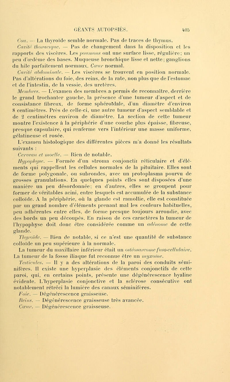 Cou. — La thyroïde semble normale. Pas de traces de thymus. Cavitr thoracique. — Pas de changement dans la disposition et les rapports des viscères. Les poumons ont une surface lisse, régulière; un peu d'oedème des bases. Muqueuse bronchique lisse et nette; ganglions du hile parfaitement normaux. Cœur normal. Cavité abdominale. — Les viscères se trouvent en position normale. Pas d'altérations du foie, des reins, de la rate, non plus que de l'estomac et de l'intestin, de la vessie, des uretères. Membres. — L'examen des membres a permis de reconnaître, derrière le grand trochanter gauche, la présence d'une tumeur d'aspect et de consistance fibreux, de forme sphéroldale, d'un diamètre d'environ 8 centimètres. Près de celle-ci, une autre tumeur d'aspect semblable et de 2 centimètres environ de diamètre. La section de cette tumeur montre l'existence à la périphérie d'une couche plus épaisse, fibreuse, presque capsulaire, qui renferme vers l'intérieur une masse uniforme, gélatineuse et rosée. L'examen histologique des différentes pièces m'a donné les résultats suivants : Cerveau et moelle. — Rien de notable. Hypophyse. —• Formée d'un stroma conjonctir réticulaire et d'élé- ments qui rappellent les cellules normales de la pituitaire. Elles sont de forme polygonale, ou subrondes, avec un protoplasma pourvu de grosses granulations. En quelques points elles sont disposées d'une manière un peu désordonnée; en d'autres, elles se groupent pour former de véritables acini, entre lesquels est accumulée de la substance colloïde. A la périphérie, où la glande est ramollie, elle est constituée par un grand nombre d'éléments prenant mal les couleurs habituelles, peu adhérentes entre elles, de forme presque toujours arrondie, avec des bords un peu découpés. En raison de ces caractères la tumeur de l'hypophyse doit donc être considérée comme un adénome de cette glande. Thyroïde. — Rien de notable, si ce n'est une quantité de substance colloïde un peu supérieure à la normale. La tumeur du maxillaire inférieur était un ostéosarcome fuso-cellulaire. La tumeur de la fosse iliaque fut reconnue être un myxome. Testicules. — H y a des altérations de la paroi des conduits sémi- nifères. Il existe une hyperplasie des éléments conjonctifs de cette paroi, qui, en certains points, présente une dégénérescence hyaline évidente. L'hyperplasie conjonctive et la sclérose consécutive ont notablement rétréci la lumière des canaux séminifères. Foie. — Dégénérescence graisseuse. Reins. — Dégénérescence graisseuse très avancée. Cœur. — Dégénérescence graisseuse.