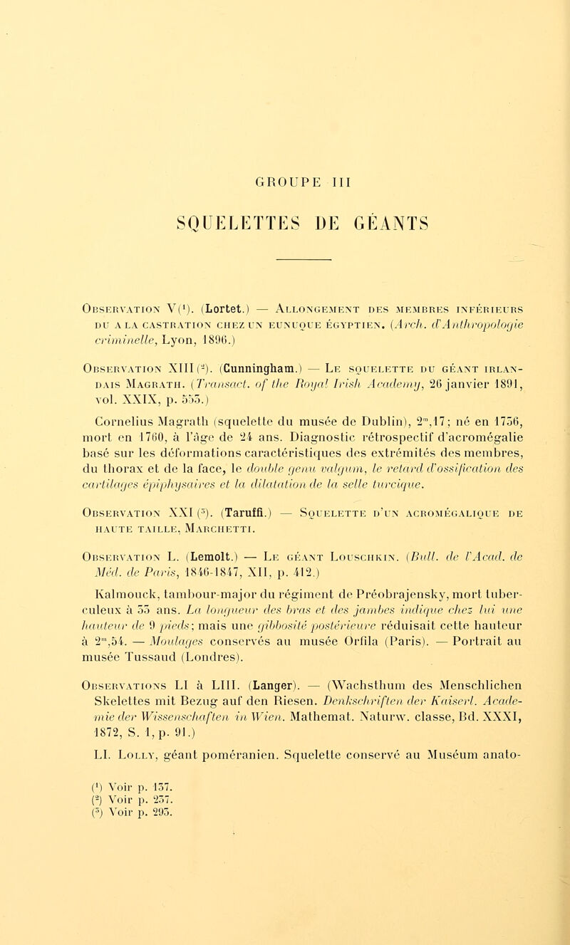 GROUPE III SQUELETTES DE GÉANTS Observation V(*). (Lortet.) — Allongement des membres inférieurs DU x\ LA CASTRATION CHEZ UN EUNUQUE ÉGYPTIEN. {Arcli. cPAnthropologie criminelle, Lyon, 1896.) Observation XIII (-). (Cunningham.) — Le squelette du géant irlan- dais Magrath. (Transact. of the Royal Irish Academy, 26 janvier 1891, vol. XXIX, p. 555.) Cornélius Magrath (squelette du musée de Dublin), 2^,M; né en 1756, mort en 1760, à l'âge de '24 ans. Diagnostic rétrospectif d'acromégalie basé sur les déformations caractéristic{ues des extrémités des membres, du thorax et de la face, le double genu valgum, le retard d'ossification des cartilages épiphysaives et la dilatation de la selle turcique. Observation XXI (^). (Taruffi.) — Squelette d'un acromégalique de HAUTE TAILLE, MaRGHETTI. Observation L. (Lemolt.) — Le géant Louschkin. (Bull, de VAcad. do Méd. de Paris, 1846-1847, XII, p. 412.) Kalmouck, tambour-major du régiment de Préobrajensky, mort tuber- culeux à 55 ans. La longueur des bras et des jambes indique chez- lui une hauteur de 9 pieds; mais une gibbosité postérieure réduisait cette hauteur à 2,54. — Moulages conservés au musée Orfila (Paris). — Portrait au musée Tussaud (Londres). Observations LI à LUI. (Langer). — (Wachsthum des Menschlichen Skelettes mit Bezug auf den Riesen. Denkschriften der Kaiserl. Acadé- mie der Wissenschaften in Wien. Mathemat. Naturw. classe, Bd. XXXI, 1872, S. l,p. 91.) LI. LoLLY, géant poméranien. Squelette conservé au Muséum anato- (') Voir p. 157. (-) Voir p. 257. (3) Voir p. 295.