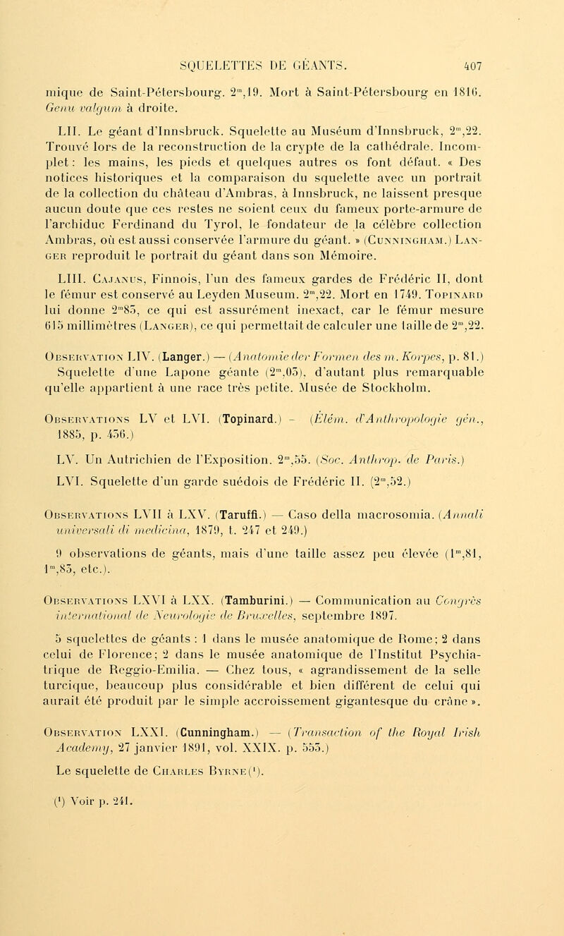 inique de Saint-Pétersbourg. 2',19. Mort à Saint-Pétersbourg en 181(3. Genu valfjum à droite. LII. Le géant d'Innsbruck. Squelette au Muséum d'Innsbruck, 2,22. Trouvé lors de la reconstruction de la crypte de la cathédrale. Incom- plet : les mains, les pieds et quelques autres os font défaut. « Des notices historiques et la comparaison du squelette avec un portrait de la collection du château d'Ambras, à Innsbruck, ne laissent presque aucun doute que ces restes ne soient ceux du fameux porte-armure de l'archiduc Ferdinand du Tyrol, le fondateur de la célèbre collection Ambras, où est aussi conservée l'armure du géant. » (Cunningham.) Lan- ger reproduit le portrait du géant dans son Mémoire. LUI. Cajanus, Finnois, l'un des fameux gardes de Frédéric II, dont le fémur est conservé au Leyden Muséum. 2™,22. Mort en 17-49. Topinard lui donne 285, ce qui est assurément inexact, car le fémur mesure 615 millimètres (Langer), ce qui permettait de calculer une taille de 2™,22. Observation LIV. (Langer.) — (Anatomieder Forrnen des m. Korpes, p. 81.) Squelette dune Lapone géante (2,03), d'autant plus remarquable qu'elle appartient à une race très petite. Musée de Stockholm. Observations LV et LVI. (Topinard.) - {Élém. d'Anthropologie gén., 1885, p. 436.) LV. Un Autrichien de l'Exposition. 2,55. (Soc. Anfhrop. de Paris.) LVI. Squelette d'un garde suédois de Frédéric II. (2™,52.) Observations LVIl à LXV^ (Taruffi.) — Caso délia macrosomia. {Annali universali di rnedicina, 1879, t. 247 et 249.) 9 observations de géants, mais d'une taille assez peu élevée (I',8I, 1,85, etc.). Observations LXVI à LXX. (Tamburini.) — Communication au Congres international de Neurologie de Bruxelles, septembre 1897. 5 squelettes de géants : 1 dans le musée anatomique de Rome; 2 dans celui de Florence; 2 dans le musée anatomique de l'Institut Psychia- trique de Reggio-Emilia. — Chez tous, « agrandissement de la selle turcique, beaucoup plus considérable et bien différent de celui qui aurait été produit par le simple accroissement gigantesque du crâne». Observation LXXl. (Cunningham.) — (Transaction of the Royal Irish Academy, 27 janvier 1891, vol. XXIX. p. 555.) Le squelette de Charles Byrne(').