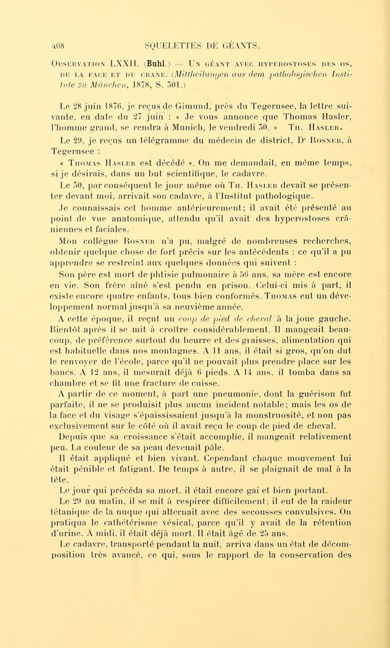 Observation LXXII. (Buhl.) — Un géant avec iiyperostoses des os, DE LA FACE ET DU CRANE. (M'ittheUuiKjen (lus dem 'patliologiscJt.en Insti- tiite su Mûnchen, 1878, S. 301.) Le 28 juin J87G, je reçus de Giniund, près du Tegernsee, la lettre sui- vante, en date du 27 juin : « Je vous annonce que Thomas Hasler, l'homme grand, se rendra à Munich, le vendredi 50. » Th. Hasler. Le 29, je reçus un télégramme du médecin de district, D' Rosner, à Tegernsee : « Thomas Hasler est décédé ». On me demandait, en môme temps, si je désirais, dans un but scientifique, le cadavre. Le 30, par conséquent le jour même oîi Th. Hasler devait se présen- ter devant moi, arrivait son cadavre, à l'Institut pathologique. Je connaissais cet homme antérieurement; il avait été présenté au point de vue anatomi((ue, attendu qu'il avait des hyperostoses crâ- niennes et faciales. Mon collègue Rosner n'a pu, malgré de nombreuses recherches, obtenir cjuelque chose de fort précis sur les antécédents : ce qu'il a pu apprendre se restreint aux quelques données qui suivent : Son pèi^e est mort de phtisie pulmonaire à 56 ans, sa mère est encore en vie. Son frère aîné s'est pendu en prison. Celui-ci mis à part, il existe encore quatre enfants, tous bien conformés. Thomas eut un déve- loppement normal jusqu'à sa neuvième année. A cette époque, il reçut un coup de pied de cheval à la joue gauche. Bientôt après il se mit à croître considérablement. Il mangeait beau- coup, de préférence surtout du beurre et desgiaisses, alimentation qui est habituelle dans nos montagnes. A 11 ans, il était si gros, qu'on dut le renvoyer de l'école, parce qu'il ne pouvait plus prendre place sur les bancs. A 12 ans, il mesurait déjà 6 pieds. A U ans, il tomba dans sa chambre et se fit une fracture de cuisse. A partir de ce moment, à part une pneumonie, dont la guérison fut parfaite, il ne se produisit plus aucun incident notable; mais les os de la face et du visage s'épaississaient jusqu'à la monstruosité, et non pas exclusivement sur le côté où il avait reçu le coup de pied de cheval. Depuis que sa croissance s'était accomplie, il mangeait relativement peu. La couleur de sa peau devenait pâle. H était appliqué et bien vivant. Cependant chaque mouvement lui était pénible et fatigant. De temps à autre, il se plaignait de mal à la tête. Le jour qui précéda sa mort, il était encore gai et bien portant. Le 29 au matin, il se mit à respirer difficilement; il eut de la raideur tétanic|ue de la nuque qui alternait avec des secousses convulsives. On pratiqua le cathétérisme vésical, parce qu'il y avait de la rétention d'urine. A midi, il était déjà mort. Il était âgé de 25 ans. Le cadavre, transporté pendant la nuit, arriva dans un état de décom- position très avancé, ce qui, sous le rapport de la conservation des