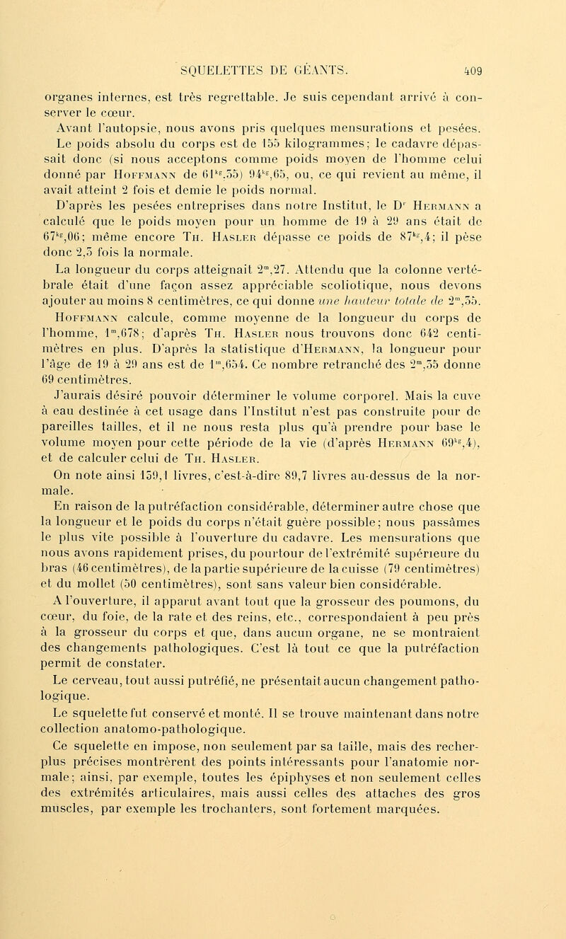 organes internes, est très regrettable. Je suis cependant arrivé à con- server le cœur. Avant l'autopsie, nous avons pris quelques mensurations et pesées. Le poids absolu du corps est de 155 kilogrammes; le cadavre dépas- sait donc (si nous acceptons comme poids moyen de l'homme celui donné par Hoffmann de 6I''i^.55) 94'^'=,65, ou, ce qui revient au même, il avait atteint 2 fois et demie le poids normal. D'après les pesées entreprises dans notre Institut, le D' Hermann a calculé que le poids moyen pour un homme de 19 à 2'J ans était de 67''s,06; même encore Th. Hasler dépasse ce poids de 87''°,4; il pèse donc 2,5 fois la normale. La longueur du corps atteignait 2,27. Attendu que la colonne verté- brale était d'une façon assez appréciable scoliotique, nous devons ajouter au moins 8 centimètres, ce qui donne ime Itauteur totale de 2™,55. Hoffmann calcule, comme moyenne de la longueur du corps de l'homme, 1,678; d'après Th. Hasler nous trouvons donc 642 centi- mètres en plus. D'après la statistique d'HERMANN, la longueur pour l'âge de 19 à 29 ans est de r,654. Ce nombre retranché des 2,55 donne 69 centimètres. J'aurais désiré pouvoir déterminer le volume corporel. Mais la cuve à eau destinée à cet usage dans l'Institut n'est pas construite pour de pareilles tailles, et il ne nous resta plus qu'à prendre pour base le volume moyen pour cette période de la vie (d'après Hermann 69''«,4j, et de calculer celui de Th. Hasler. On note ainsi 159,1 livres, c'est-à-dire 89,7 livres au-dessus de la nor- male. En raison de la putréfaction considérable, déterminer autre chose que la longueur et le poids du corps n'était guère possible; nous passâmes le plus vite possible à l'ouverture du cadavre. Les mensurations que nous avons rapidement prises, du pourtour de l'extrémité supérieure du bras (46 centimètres), de la partie supérieure de la cuisse (79 centimètres) et du mollet (50 centimètres), sont sans valeur bien considérable. A l'ouverture, il apparut avant tout que la grosseur des poumons, du cœur, du foie, de la rate et des reins, etc., correspondaient à peu près à la grosseur du corps et que, dans aucun organe, ne se montraient des changements pathologiques. C'est là tout ce que la putréfaction permit de constater. Le cerveau, tout aussi putréfié, ne présentait aucun changement patho- logique. Le squelette fut conservé et monté. Il se trouve maintenant dans notre collection anatomo-pathologique. Ce squelette en impose, non seulement par sa taille, mais des recher- plus précises montrèrent des points intéressants pour l'anatomie nor- male; ainsi, par exemple, toutes les épiphyses et non seulement celles des extrémités articulaires, mais aussi celles des attaches des gros muscles, par exemple les trochanters, sont fortement marquées.