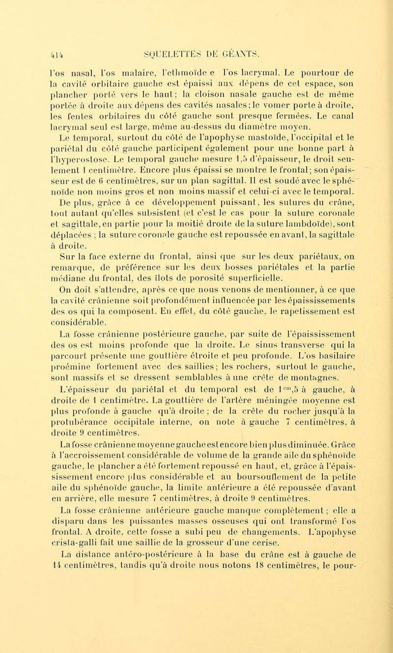 l'os nasal, l'os malaire, l'etlimoïde e l'os lacrymal. Le pourtour de la cavité orbitaire gauche est épaissi aux dépens de cet espace, son plancher porté vers le haut; la cloison nasale gauche est de môme portée à droite aux dépens des cavités nasales; le vomer porte à droite, les fentes orbitaires du côté gauche sont presque fermées. Le canal lacrymal seul est large, même au-dessus du diamètre moyen. Le temporal, surtout du côté de l'apophyse mastoïde, l'occipital et le pariétal du côté gauche participent également pour une bonne part à l'hyperostose. Le temporal gauche mesure 1,5 d'épaisseur, le droit seu- lement 1 centimètre. Encore plus épaissi se montre le frontal; son épais- seur est de 6 centimètres, sur un plan sagittal. Il est soudé avec le sphé- noïde non moins gros et non moins massif et celui-ci avec le temporal. De plus, grâce à ce développement puissant, les sutures du crâne, tout autant cju'elles subsistent (et c'est le cas pour la suture coronale et sagittale, en partie pour la moitié droite de la suture lambdoïde), sont déplacées ; la suture coronale gauche est repoussée en avant, la sagittale à droite. Sur la face externe du frontal, ainsi que sur les deux pariétaux, on remarque, de préférence sur les deux bosses pariétales et la partie médiane du frontal, des îlots de porosité superficielle. On doit s'attendre, après ce que nous venons de mentionner, à ce c[ue la cavité crânienne soit profondément influencée par lesépaississements des os qui la composent. En effet, du côté gauche, le rapetissement est considérable. La fosse crânienne postérieure gauche, par suite de l'épaississement des os est moins profonde que la droite. Le sinus Iransverse c{ui la parcourt présente une gouttière étroite et peu profonde. L'os basilaire proémine fortement avec des saillies; les rochers, surtout le gauche, sont massifs et se dressent semblables à une crôte de montagnes. L'épaisseur du pariétal et du temporal est de 1 ^^S à gauche, à droite de 1 centimètre. La gouttière de l'artère méningée moyenne est plus profonde à gauche qu'à droite ; de la crête du rocher jusqu'à la protubérance occipitale interne, on note à gauche 7 centimètres, à droite 9 centimètres. La fosse crânienne moyenne gauche estencore bien plus diminuée. Grâce à l'accroissement considérable de volume de la grande aile du sphénoïde gauche, le plancher a été fortement repoussé en haut, et, grâce à l'épais- sissement encore plus considérable et au boursouflement de la petite aile du sphénoïde gauche, la limite antérieure a été repoussée d'avant en arrière, elle mesure 7 centimètres, à droite 9 centimètres. La fosse crânienne antérieure gauche manque complètement ; elle a disparu dans les puissantes masses osseuses qui ont transformé l'os frontal. A droite, cette fosse a subi peu de changements. L'apophyse crista-galli fait une saillie de la grosseur d'une cerise. La distance antéro-postérieure à la base du crâne est à gauche de 14 centimètres, tandis qu'à droite nous notons 18 centimètres, le pour-