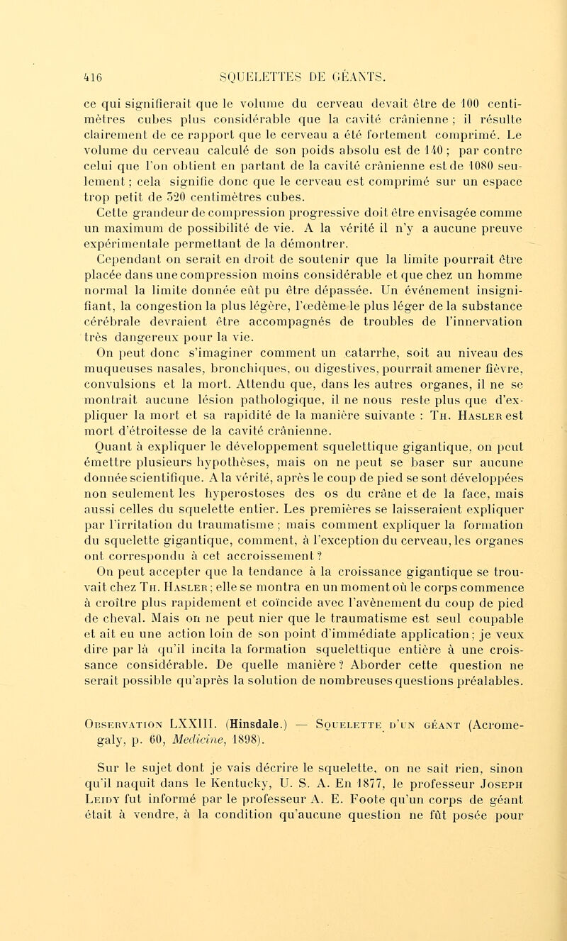 ce qui signifierait que le volume du cerveau devait être de 100 centi- mètres cubes plus considérable que la cavité crânienne ; il résulte clairement de ce rapport que le cerveau a été fortement comprimé. Le volume du cerveau calculé de son poids absolu est de 140 ; par contre celui que Ton obtient en partant de la cavité crânienne est de 1080 seu- lement ; cela signifie donc que le cerveau est comprimé sur un espace trop petit de 520 centimètres cubes. Cette grandeur de compression progressive doit être envisagée comme un maximum de possibilité de vie. A la vérité il n'y a aucune preuve expérimentale permettant de la démontrer. Cependant on serait en droit de soutenir que la limite pourrait être placée dans une compression moins considérable et que chez un homme normal la limite donnée eût pu être dépassée. Un événement insigni- fiant, la congestion la plus légère, l'œdème le plus léger de la substance cérébrale devraient être accompagnés de troubles de l'innervation très dangereux pour la vie. On peut donc s'imaginer comment un catarrhe, soit au niveau des muqueuses nasales, bronchiques, ou digestives, pourrait amener fièvre, convulsions et la mort. Attendu que, dans les autres organes, il ne se montrait aucune lésion pathologique, il ne nous reste plus que d'ex- pliquer la mort et sa rapidité de la manière suivante : Th. HASLERCst mort d'étroitesse de la cavité crânienne. Quant à expliquer le développement squelettique gigantique, on peut émettre plusieurs hypothèses, mais on ne peut se baser sur aucune donnée scientifique. A la vérité, après le coup de pied se sont développées non seulement les hyperostoses des os du crâne et de la face, mais aussi celles du squelette entier. Les premières se laisseraient expliquer par l'irritation du traumatisme ; mais comment expliquer la formation du squelette gigantique, comment, à l'exception du cerveau, les organes ont correspondu à cet accroissement? On peut accepter que la tendance à la croissance gigantique se trou- vait chez Th. Hasler ; elle se montra en un moment où le corps commence à croître plus rapidement et coïncide avec l'avènement du coup de pied de cheval. Mais on ne peut nier que le traumatisme est seul coupable et ait eu une action loin de son point d'immédiate application; je veux dire par là qu'il incita la formation squelettique entière à une crois- sance considérable. De quelle manière? Aborder cette question ne serait possible qu'après la solution de nombreuses questions préalables. Observation LXXIII. (Hinsdale.) — Squelette d'un géant (Acrome- galy, p. 60, Medicine, 1898). Sur le sujet dont je vais décrire le squelette, on ne sait rien, sinon qu'il naquit dans le Kentucky, Û. S. A. En 1877, le professeur Joseph Leidy fut informé par le professeur A. E. Foote qu'un corps de géant était à vendre, à la condition qu'aucune question ne fût posée pour