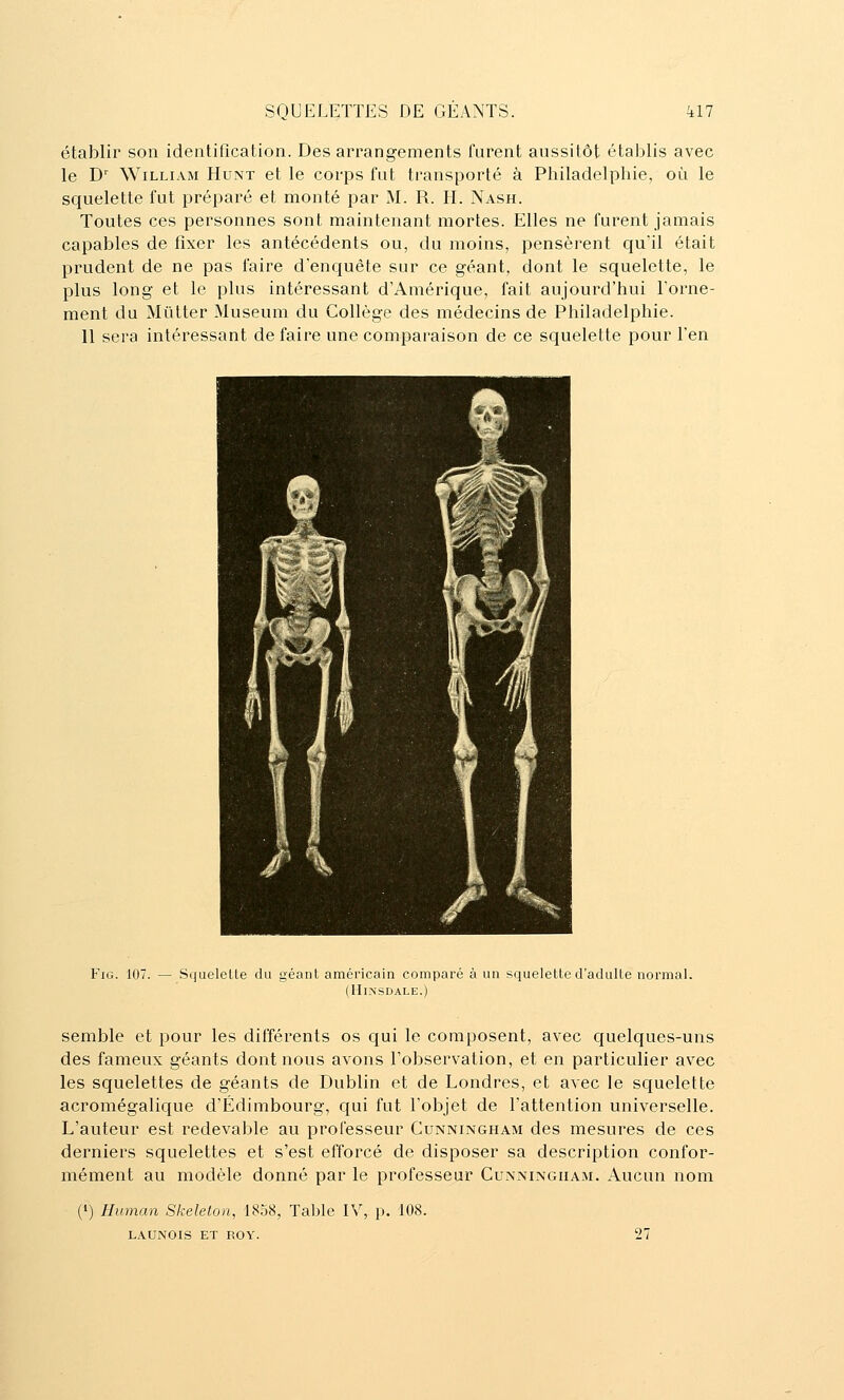 établir son identification. Des arrangements furent aussitôt établis avec le D' William Hunt et le corps fut transporté à Philadelphie, où le squelette fut préparé et monté par M. R. H. Nash. Toutes ces personnes sont maintenant mortes. Elles ne furent jamais capables de fixer les antécédents ou, du moins, pensèrent quïl était prudent de ne pas faire d'enquête sur ce géant, dont le squelette, le plus long et le plus intéressant d'Amérique, fait aujourd'hui Forne- ment du Mûtter Muséum du Collège des médecins de Philadelphie. 11 sera intéressant de faire une comparaison de ce squelette pour l'en FiG. 107. SqueleUe du géant américain comparé à un squeletted'aduUe normal. (HlNSDALE.) semble et pour les différents os qui le composent, avec quelques-uns des fameux géants dont nous avons l'observation, et en particulier avec les squelettes de géants de Dublin et de Londres, et avec le squelette acromégalique d'Edimbourg, qui fut l'objet de l'attention universelle. L'auteur est redevable au professeur Cunningham des mesures de ces derniers squelettes et s'est efforcé de disposer sa description confor- mément au modèle donné par le professeur Cunmjngiiam. Aucun nom (!) Hwnan Skeleton, 1858, Table IV, p. 108. LAUNOIS ET ROY. 27