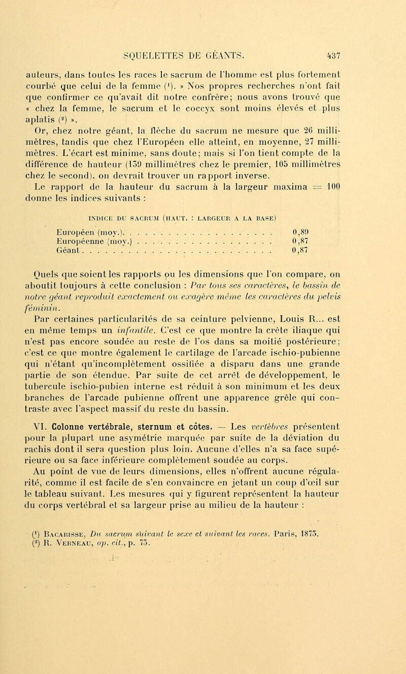 auteurs, dans toutes les races le sacrum de rhomme est plus fortement courbé que celui de la femme ('). » Nos propres recherches n'ont fait que confirmer ce qu'avait dit notre confrère; nous avons trouvé que « chez la femme, le sacrum et le coccyx sont moins élevés et plus aplatis (2) ». Or, chez notre géant, la flèche du sacrum ne mesure que 26 milli- mètres, tandis que chez l'Européen elle atteint, en moyenne, 27 milli- mètres. L'écart est minime, sans doute; mais si l'on tient compte de la différence de hauteur (139 millimètres chez le premier, 105 millimètres chez le second), on devrait trouver un rapport inverse. Le rapport de la hauteur du sacrum à la largeur maxima ■=■ 100 donne les indices suivants : ; INDICE DU SACRUM (lIAUT. : LARGEUR A LA BASE) Européen (moy.) 0,89 Européenne (moy.) 0,87 Géant 0,87 Quels que soient les rapports pu les dimensions que l'on compare, on aboutit toujours à cette conclusion : Par tous ses caractères, le bassin de notre géant reproduit exactement ou exagère même les caractères du pelvis féminùi. Par certaines particularités de sa ceinture pelvienne, Louis R... est en même temps un infantile. C'est ce que montre la crête iliaque qui n'est pas encore soudée au reste de l'os dans sa moitié postérieure; c'est ce que montre également le cartilage de l'arcade ischio-pubienne qui n'étant qu'incomplètement ossifiée a disparu dans une grande partie de son étendue. Par suite de cet arrêt de développement, le tubercule ischio-pubien interne est réduit à son minimum et les deux branches de l'arcade pubienne offrent une apparence grêle qui con- traste avec l'aspect massif du reste du bassin. VI. Colonne vertébrale, sternum et côtes. — Les vertèbres présentent pour la plupart une asymétrie marquée par suite de la déviation du rachis dont il sera question plus loin. Aucune d'elles n'a sa face supé- rieure ou sa face inférieure complètement soudée au corps. Au point de vue de leurs dimensions, elles n'offrent aucune régula- rité, comme il est facile de s'en convaincre en jetant un coup d'oeil sur le tableau suivant. Les mesures qui y figurent représentent la hauteur du corps vertébral et sa largeur prise au milieu de la hauteur : ■ (*) Bacarisse, Du sacrum suivant le sexe et suivant les races. Paris, 187.5. (^) R.- Verneau, op. cit., p. 73.