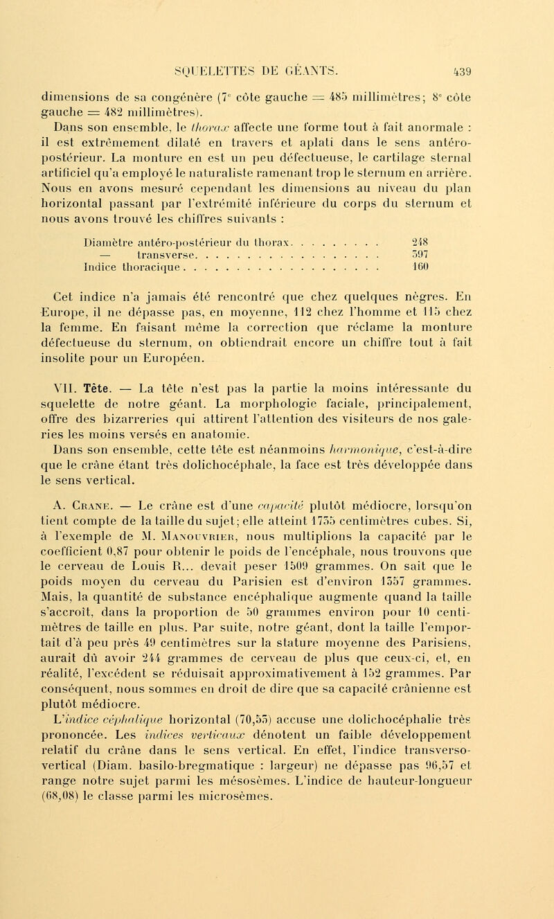 dimensions de sa congénère (7' côte gauche = 485 millimètres; 8° côte gauche = 482 millimètres). Dans son ensemble, le thorax affecte une forme tout à fait anormale : il est extrêmement dilaté en travers et aplati dans le sens antéro- postérieur. La monture en est un peu défectueuse, le cartilage sternal artificiel qu'a employé le naturaliste ramenant trop le sternum en arrière. Nous en avons mesuré cependant les dimensions au niveau du plan horizontal passant par l'extrémité inférieure du corps du sternum et nous avons trouvé les chiffres suivants : Diamètre antéro-postérieur du thorax 2i8 — transverse 597 Indice thoracique 160 Cet indice n'a jamais été rencontré que chez quelques nègres. En ■Europe, il ne dépasse pas, en moyenne, 112 chez l'homme et 115 chez la femme. En faisant même la correction que réclame la monture défectueuse du sternum, on obtiendrait encore un chiffre tout à fait insolite pour un Européen. Vil. Tête. — La tête n'est pas la partie la moins intéressante du squelette de notre géant. La morphologie faciale, principalement, offre des bizarreries qui attirent l'attention des visiteurs de nos gale- ries les moins versés en anatomie. Dans son ensemble, cette tête est néanmoins harmonique, c'est-à-dire que le crâne étant très dolichocéphale, la face est très développée dans le sens vertical. A. Crâne. — Le crâne est d'une capacUê plutôt médiocre, lorsqu'on tient compte de la taille du sujet; elle atteint 1755 centimètres cubes. Si, à l'exemple de M. Manouvrier, nous multiplions la capacité par le coefficient 0,87 pour obtenir le poids de l'encéphale, nous trouvons que le cerveau de Louis R... devait peser 1509 grammes. On sait que le poids moyen du cerveau du Parisien est d'environ 1557 grammes. Mais, la quantité de substance encéphalique augmente quand la taille s'accroît, dans la proportion de 50 grammes environ pour 10 centi- mètres de taille en plus. Par suite, notre géant, dont la taille l'empor- tait d'à peu près 49 centimètres sur la stature moyenne des Parisiens, aurait dû avoir 244 grammes de cerveau de plus que ceux-ci, et, en réalité, l'excédent se réduisait approximativement à 152 grammes. Par conséquent, nous sommes en droit de dire que sa capacité crânienne est plutôt médiocre. Vindice céphalique horizontal (70,55) accuse une dolichocéphalie très prononcée. Les indices verliraux dénotent un faible développement relatif du crâne dans le sens vertical. En effet, l'indice transverso- vertical (Diam. basilo-bregmatique : largeur) ne dépasse pas 96,57 et range notre sujet parmi les mésosèmes. L'indice de hauteur-longueur (68^08) le classe parmi les microsèmes.